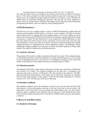 International Journal on Cybernetics & Informatics (IJCI) Vol. 6, No. 1/2, April 2017
40
The under-relaxation factors are included to the pressure based solver to stabilize the iterative
process. If the values are high, the model becomes unstable and may fail to converge and if the
values are low, they might take up large number of iterations to converge to a value. Therefore, the
default values are used before initiating the calculation. The time step size for the simulation is
taken to be 0.2 sec and the solver is initialized. The solution runs for time step count of 600 and the
corresponding CD and CL values are written to a file for plotting the FFT.
4. FSI METHODOLGY
The FSI (one way or two coupling) analysis is done in ANSYS Workbench by coupling fluid and
structural system together and this process is known as system coupling. The fluid or structural
solvers either receives or transmits data in the coupling analysis. In one way coupling, the solver
initiates the first time step. FLUENT runs the initial set of simulations and the setup iterates till the
convergence is reached. The data (fluid forces) is now transferred to ANSYS Mechanical, so that
this solver begins the iterative process for the convergence to be received at the same time step.
The simulations of various cases done in the previous section are related in bringing up reasonable
coupling procedure by implementing the various appropriate schemes and techniques. Before
initiating the coupling simulation, it is necessary to analyze each fields separately to obtain stable
solution. The solution is influenced by the following factors:
4.1. Geometry and mesh
The geometry of the model is similar as mentioned in the previous section. The meshing technique
i.e. hexahedral mesh done in the CFD simulation is not taken in the FSI analysis as it may end up
in more computational time due to the grid size. So, Tetrahedrons meshing is done on the fluid
domain of the fluid solver. The number of elements in the fluid domain is 756452.
4.2. Material properties
The properties of the fluid is taken similar to the previous section cases with density of 998 kg/m3
and viscosity of 0.1 kg/m-s. The material considered for the short riser is considered to be
structural steel having a density of 7850 kg/m3. The yield strength of the material is 250 MPa.
After performing the modal analysis of the model, sets of eigen value frequencies are obtained.
The first eigen value frequency of the modal is 3.4537 Hz and which corresponds to a reduced
velocity of Vr = 0.69. The total mass of the riser is 986.46 kg.
4.3. Boundary conditions
The boundary conditions used in this simulation is similar to the cases previously discussed. The
fluid domain is solved with dynamic mesh due to free end of the riser at the top section. The
deformation of the mesh will be however minimal and unnoticeable in this case. The solution
scheme is taken as coupled for this simulation and time step size as 0.05 having 400 time steps.
For the structural model, the bottom end is constrained to all DOF and the top end is constrained in
y direction.
5. RESULTS AND DISCUSSION
5.1. Results for 2D domain
 
