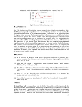 International Journal on Cybernetics & Informatics (IJCI) Vol. 6, No. 1/2, April 2017
44
Fig.13 Directional Deformation along x-axis
6. CONCLUSIONS
The CFD simulation of a 2D cylindrical structure was performed with a flow having a Re of 1200.
Grid Independency study was performed for a 2d model having structured mesh by adapting the
region around the cylinder. So, the block structured mesh was preferred for the future simulations
having the similar geometry. The flow characteristics and patterns were recorded for the laminar
flow around the cylinder. The Strouhal number, vortex-shedding frequencies, coefficients of lift
and drag forces were obtained from the simulation. The mean CD values were validated with the
previous studies and they proved a good agreement with the literature studies. A CFD simulation
was done on a 3d riser and the results were validated with the 2d model which showed no
significant change in the Vortex shedding frequency and the Strouhal number. Finally, Preliminary
IFS simulation is done on a 3d riser using hexahedral mesh in order to reduce the computational
time. The amplitude of vibration due to the lift and drag forces were studied and the effect of the
structural response was observed. The results show that the design of the model is safe and has a
high value of factor of safety. Two-way IFS analysis of the model will be performed and the
dynamic response would be studied.
REFERENCES
[1] N. M. Sudharsan, M. Kantharaj and K. Kumar, “Preliminary investigations on non-linear fluid-
structure interaction of an offshore structure”, Journal of Mechanical Engineering Science, Vol. 217,
No. 7, 2003, pp. 759-76
[2] Sumer B.M. and Fredsøe J., “Hydrodynamics around Cylindrical Structure”, World Scientific
Publishing Co Pte. Ltd. Singapore, 2006
[3] Wan, S.I. and V.R. Raghavan, “Numerical Simulation of High Sub-critical Reynolds Number Flow
Past a Circular Cylinder”, International Conference on Boundary and Interior Layers, unpublished,
2006
[4] Yunus A.C., John M.C., “Fluid Mechanics: Fundamentals and Applications”, 1st Ed., Published by
McGraw-Hill, ISBN 0–07–247236–7, 2006
[5] Henry, H.B., “Pressure vessel design handbook”, 2nd Ed., Van Nostrand Inhold Company, ISBN-0-
89464-503-X, 1991
AUTHOR
Prateek Chaturvedi is research focus is in the field of Automobiles and Refrigeration. In the
beginning, I worked in different fields like Tribology and Productivity of Machine tools. Further, I
worked in the field of Fluid Mechanics and Technical Innovations in MSME sector as well. Later,
I worked in the field of Automobile, mechanical and electrical areas. I filed three patents as well
regarding the same. I believe to work in research field in such a way that its result and findings
 
