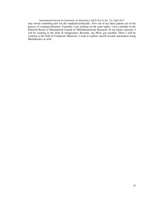 International Journal on Cybernetics & Informatics (IJCI) Vol. 6, No. 1/2, April 2017
45
may invent something new for the mankind technically. Two out of my three patents are in the
process of commercialization. Currently, I am working on the same topics. I am a member in the
Editorial Board of International Journal of Multidimensional Research. In my future research, I
will be working in the field of refrigeration. Recently, my Ph.D. got enrolled. There I will be
working in the field of Composite Materials. I want to explore myself towards automation using
Mechatronics as well.
 
