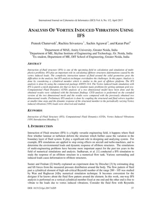 International Journal on Cybernetics & Informatics (IJCI) Vol. 6, No. 1/2, April 2017
DOI: 10.5121/ijci.2017.6205 37
ANALYSIS OF VORTEX INDUCED VIBRATION USING
IFS
Prateek Chaturvedi1
, Ruchira Srivastava 1
, Sachin Agrawal 3
, and Karan Puri4
1
Department of MAE, Amity University, Greater Noida, India
3
Department of ME, Skyline Institute of Engineering and Technology, Gr. Noida, India
4
Ex-student, Department of ME, DIT School of Engineering, Greater Noida, India
ABSTRACT
Interaction of fluid structure (IFS) is one of the upcoming field in calculation and simulation of multi-
physics problems. IFS play an important role in calculating offshore structures deformations caused by the
vortex induced loads. The complexity interaction nature of fluid around the solid geometries pose the
difficulties in the analysis, but IFS analysis technique overshadow the challenges. In this paper, Analysis is
done by considering a cylindrical member which is similar to the part of offshore platform. The IFS
analysis is done by using the commercial package ANSYS 14.0. The Vortex induced loads simulation with
IFS is purely a mesh dependent, for that we have to simulate many problems for getting optimum grid size.
Computational Fluid Dynamics (CFD) analysis of a two dimensional model have been done and the
obtained results were validated with the literature findings. CFD analysis is performed on the extruded
version of the two dimensional mesh and the results were compared with the previously obtained two
dimensional results. Preliminary IFS analysis is done by coupling the structural and fluid solvers together
at smaller time steps and the dynamic response of the structural member to the periodically varying Vortex
induced vibrations (VIV) loads were observed and studied.
KEYWORDS
Interaction of Fluid Structure (IFS), Computational Fluid Dynamics (CFD), Vortex Induced Vibrations
(VIV) Introduction (Heading 1)
1. INTRODUCTION
Interaction of Fluid structure (IFS) is a highly versatile engineering field, it happens where fluid
flow whether laminar or turbulent deform the structure which further cause the variation in the
boundary layer of fluid system. It play a significant role in designing and analyzing system. For
example, IFS simulations are applied to stop swing effects on aircraft and turbo-machines, and to
determine the environmental loads and dynamic response of offshore structures. The simulations
of multi-engineering problems have become more important aspect for the past ten years in the
field of numerical simulations and analysis. Sudharsan, et al. [1] conducted a IFS simulation to
study the response of an offshore structure in a numerical flow tank. Various surrounding and
induced loads cause deformation to offshore structures.
Sumer and Fredsøe [2] briefly explained an experiment done by Drescher [3] by estimating drag
and lift forces from the measured pressure distribution around the body. The flow pattern of fluid
past a cylindrical element of high sub-critical Reynold number of the range 200 - 105 was studied
by Wan and Raghavan [4]by numerical simulation technique. It becomes convenient for the
designer if he knows about the fluid flow pattern around the element. In this work, one-way IFS
analysis is performed on a vertical cylindrical member fixed at one end and the other end is free to
vibrate to the loads due to vortex induced vibrations. Consider the fluid flow with Reynolds
 