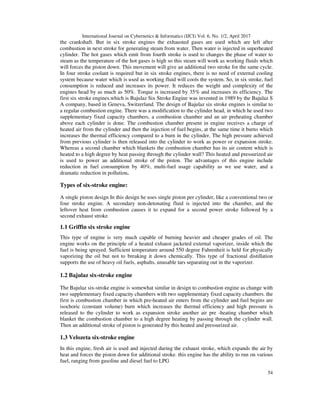 International Journal on Cybernetics & Informatics (IJCI) Vol. 6, No. 1/2, April 2017
54
the crankshaft. But in six stroke engines the exhausted gases are used which are left after
combustion in next stroke for generating steam from water. Then water is injected in superheated
cylinder. The hot gases which emit from fourth stroke is used to changes the phase of water to
steam as the temperature of the hot gases is high so this steam will work as working fluids which
will forces the piston down. This movement will give an additional two stroke for the same cycle.
In four stroke coolant is required but in six stroke engines, there is no need of external cooling
system because water which is used as working fluid will cools the system. So, in six stroke, fuel
consumption is reduced and increases its power. It reduces the weight and complexity of the
engines head by as much as 50%. Torque is increased by 35% and increases its efficiency. The
first six stroke engines.which is Bajulaz Six Stroke Engine was invented in 1989 by the Bajulaz S
A company, based in Geneva, Switzerland. The design of Bajulaz six stroke engines is similar to
a regular combustion engine. There was a modification to the cylinder head, in which he used two
supplementary fixed capacity chambers, a combustion chamber and an air preheating chamber
above each cylinder is done. The combustion chamber present in engine receives a charge of
heated air from the cylinder and then the injection of fuel begins, at the same time it burns which
increases the thermal efficiency compared to a burn in the cylinder. The high pressure achieved
from previous cylinder is then released into the cylinder to work as power or expansion stroke.
Whereas a second chamber which blankets the combustion chamber has its air content which is
heated to a high degree by heat passing through the cylinder wall? This heated and pressurized air
is used to power an additional stroke of the piston. The advantages of this engine include
reduction in fuel consumption by 40%, multi-fuel usage capability as we use water, and a
dramatic reduction in pollution.
Types of six-stroke engine:
A single piston design In this design he uses single piston per cylinder, like a conventional two or
four stroke engine. A secondary non-detonating fluid is injected into the chamber, and the
leftover heat from combustion causes it to expand for a second power stroke followed by a
second exhaust stroke.
1.1 Griffin six stroke engine
This type of engine is very much capable of burning heavier and cheaper grades of oil. The
engine works on the principle of a heated exhaust jacketed external vaporizer, inside which the
fuel is being sprayed. Sufficient temperature around 550 degree Fahrenheit is held for physically
vaporizing the oil but not to breaking it down chemically. This type of fractional distillation
supports the use of heavy oil fuels, asphalts, unusable tars separating out in the vaporizer.
1.2 Bajulaz six-stroke engine
The Bajulaz six-stroke engine is somewhat similar in design to combustion engine as change with
two supplementary fixed capacity chambers with two supplementary fixed capacity chambers. the
first is combustion chamber in which pre-heated air enters from the cylinder and fuel begins are
isochoric (constant volume) burn which increases the thermal efficiency and high pressure is
released to the cylinder to work as expansion stroke another air pre -heating chamber which
blanket the combustion chamber to a high degree heating by passing through the cylinder wall.
Then an additional stroke of piston is generated by this heated and pressurized air.
1.3 Velozeta six-stroke engine
In this engine, fresh air is used and injected during the exhaust stroke, which expands the air by
heat and forces the piston down for additional stroke. this engine has the ability to run on various
fuel, ranging from gasoline and diesel fuel to LPG
 