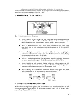 International Journal on Cybernetics & Informatics (IJCI) Vol. 6, No. 1/2, April 2017
56
additional stroke cools the engine and removes the cooling system making the engine lighter and
giving 40% increased efficiency over the Otto cycle.
3. ANALYSIS OF SIX STROKE ENGINE
The six-stroke engine consist of six stroke
• Stroke-1: During the first stroke the inlet valves are opened simultaneously the
exhaust valves are closed and air-fuel mixture from carburetor is sucked into the
cylinder through the inlet manifold and at that time piston is at top dead center.
• Stroke-2: During the second stroke, piston moves from bottom dead center to top
dead center, both the inlet and exhaust valves are closed and the air fuel mixture is
compressed.
• Stroke-3: During the third stroke, power is obtained from the engine by igniting the
compressed air-fuel mixture using a spark plug. Both valves remain closed. During
this process piston moves from TDC to BDC.
• Stroke-4: During the fourth stroke, the exhaust vale and reed valve open and remove
the burned gases from the engine cylinder. Piston moves from BDC to TDC.
• Stroke-5: During the fifth stroke the chamber valve open and pure air now at high
pressure and high temperature enters the cylinder which does work on the piston and
hence it moves downward resulting in the second power stroke.
• Stroke-6: During the six stroke the combustion chamber valve opens. The piston
moves upwards forcing the pure air into the combustion chamber.
4. MODIFICATION IN SIX STROKE ENGINE
Modifications are only done to specific parts of conventional four stroke engine so that the new
engine in which two more cylinder are added for additional power with six strokes works
successfully. These modifications are:
 