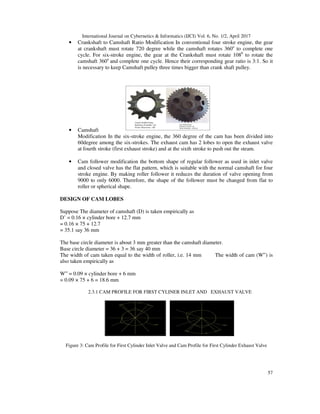 International Journal on Cybernetics & Informatics (IJCI) Vol. 6, No. 1/2, April 2017
57
• Crankshaft to Camshaft Ratio Modification In conventional four stroke engine, the gear
at crankshaft must rotate 720 degree while the camshaft rotates 360ο
to complete one
cycle. For six-stroke engine, the gear at the Crankshaft must rotate 1080
to rotate the
camshaft 360ο
and complete one cycle. Hence their corresponding gear ratio is 3:1. So it
is necessary to keep Camshaft pulley three times bigger than crank shaft pulley.
• Camshaft
Modification In the six-stroke engine, the 360 degree of the cam has been divided into
60degree among the six-strokes. The exhaust cam has 2 lobes to open the exhaust valve
at fourth stroke (first exhaust stroke) and at the sixth stroke to push out the steam.
• Cam follower modification the bottom shape of regular follower as used in inlet valve
and closed valve has the flat pattern, which is suitable with the normal camshaft for four
stroke engine. By making roller follower it reduces the duration of valve opening from
9000 to only 6000. Therefore, the shape of the follower must be changed from flat to
roller or spherical shape.
DESIGN OF CAM LOBES
Suppose The diameter of camshaft (D) is taken empirically as
D’ = 0.16 × cylinder bore + 12.7 mm
= 0.16 × 75 + 12.7
= 35.1 say 36 mm
The base circle diameter is about 3 mm greater than the camshaft diameter.
Base circle diameter = 36 + 3 = 36 say 40 mm
The width of cam taken equal to the width of roller, i.e. 14 mm The width of cam (W‟) is
also taken empirically as
W‟ = 0.09 × cylinder bore + 6 mm
= 0.09 × 75 + 6 = 18.6 mm
2.3.1 CAM PROFILE FOR FIRST CYLINER INLET AND EXHAUST VALVE
Figure 3: Cam Profile for First Cylinder Inlet Valve and Cam Profile for First Cylinder Exhaust Valve
 