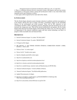International Journal on Cybernetics & Informatics (IJCI) Vol. 6, No. 1/2, April 2017
59
4. There is a difference between first two consecutive strokes (360 degrees) and next four strokes
(720 degrees), as first power stroke is strong and second power stroke is very weak which create
imbalance power and vibrations in vehicle.
5. Extra space will be required by the water tank in the vehicle.
6. CONCLUSION
The Six Stroke Engine alteration assures dramatic reduction in pollution and fuel consumption in
an IC Engine. Having this type of engine will bring a tremendous impact by the automobile
industry on the environment and world economy. There will be 40% reduction in fuel
consumption and 60% to 80% in polluting emission, depending upon the fuel being used. It also
increases the compression ratio. With all the desired modifications and qualities, the Six Stroke
Engine better than the Four Stroke Engine will be hitting the market soon. As in this day, there is
no replacement of the internal combustion engine and only current technology can help it to
progress within reasonable time and financial limits.
REFERENCES
[1] Internal Combustion Engines” by Author “PL BALLANEY”
[2] Internal Combustion Engines “by author “HB KESWANI”.
[3] IC Engine by R.K. Rajput.
[4] MR. BHATIA, A, “SIX STROKE ENGINES INTERNAL COMBUSTION ENGINE”, ICMEE,
KYOTO, 1- 3AUG. 2010
[5] Eriksson, Soren. “six stroke engine”
[6] Nelson, Carl D. "Variable stroke engine.
[7] http://en.wikipedia.org/wiki/Six-stroke engine
[8] http://www.mandieselturbo.com
[9] http://www.bajulazsa.com/site/sixstrokeexplanations.ht ml
[10] http://www.velozetas.com/site/sixstrokeexplanations;html
[11] http://www.crankshft design, materials, loads and Manufacturing, by EPI INC.Htm
[12] “Internal Combustion Engines “A book by Mathur & Sharma.
[13] “Internal Combustion Engines” Tata McGrawHill publications,
[14] Applied Thermodynamics by Rajput.
[15] http://www.newindpress.com/NewsItems.asp?ID=IEO20060903112344&Topic=0&
Title=Thiruvananthapuram&Page=O
[16] http://www.autocarindia.com/new/Informati on.asp?id=1263.
 