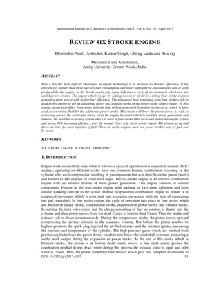 International Journal on Cybernetics & Informatics (IJCI) Vol. 6, No. 1/2, April 2017
DOI: 10.5121/ijci.2017.6207 53
REVIEW SIX STROKE ENGINE
Dhirendra Patel, Abhishek Kumar Singh, Chirag sarda and Ritu raj
Mechanical and Automation,
Amity University Greater Noida, India.
ABSTRACT
Now a day the most difficult challenges in engine technology is to increase its thermal efficiency, If the
efficiency is higher, than there will less fuel consumption and lower atmospheric emissions per unit of work
produced by the engine. In Six Stroke engine, the name indicates a cycle of six strokes in which two are
useful power strokes. The engine which we get by adding two more stroke in existing four stroke engines
generates more power with higher fuel efficiency. The exhausted heat generated form four stroke cycle is
used in this engine to get an additional power and exhaust stroke of the piston in the same cylinder. In this
engine, steam is produce from water with the help of heat generated from four-stroke cycle, which is later
used as a working fluid for the additional power stroke. This steam will force the piston down. As well as
extracting power, the additional stroke cools the engine by water which is used for steam generation and
removes the need for a cooling system which is used in four stroke Otto cycle and makes the engine lighter
and giving 40% increased efficiency over the normal Otto cycle. In six stroke engine. The pistons go up and
down six times for each injection of fuel. These six stroke engines have two power strokes: one by fuel, one
by steam
KEYWORDS
SIX STROKE ENGINE, IC ENGINE, TRANSPORT
1. INTRODUCTION
Engine work successfully only when it follows a cycle of operation in a sequential manner. In IC
engines, operating on different cycles have one common feature, combustion occurring in the
cylinder after each compression, resulting in gas expansion that acts directly on the piston (work)
and limited to 180 degrees of crankshaft angle. The six-stroke engine is an internal combustion
engine with an advance feature of more power generation. This engine consists of similar
components Present in the four-stroke engine with addition of two more cylinders and have
similar working concept to the actual internal reciprocating combustion engine as piston is in
reciprocal movement which is converted into a rotating movement with the help of connecting
rod and crankshaft. In four stroke engine, the cycle of operation take place in four stroke which
are Suction or intake stroke, compression stroke, expansion or power stroke and exhaust stroke.
In starting the inlet valve opens and the charge consisting of fuel air mixture is drawn into the
cylinder and then piston moves from top dead Centre to bottom dead Centre Then the intake and
exhaust valves closes instantaneously. During the compression stroke, the piston moves upward
compressing the air-fuel mixture in the clearance volume. But before the piston reaches its
highest position, the spark plug injected the air-fuel mixture and the mixture ignites, increasing
the pressure and temperature of the cylinder. The high-pressure gases which are emitted from
previous cylinder force the piston down, which in turn forces the crankshaft to rotate, producing a
useful work output during the expansion or power stroke. At the end of this stroke which is
Exhaust stroke, the piston is at bottom dead centre moves to top dead centre pushes the
combustion product to top dead centre during this process the exhaust valve is open and inlet
valve is closed. Thus, the piston completes four strokes which give two complete revolutions to
 