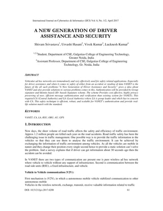 International Journal on Cybernetics & Informatics (IJCI) Vol. 6, No. 1/2, April 2017
DOI: 10.5121/ijci.2017.6208 61
A NEW GENERATION OF DRIVER
ASSISTANCE AND SECURITY
Shivam Srivastava1
, Urvashi Hasani2
, Vivek Kumar3
, Lucknesh Kumar4
1,2,3
Student, Department of CSE, Galgotias College of Engineering Technology,
Greater Noida, India
4
Assistant Professor, Department of CSE, Galgotias College of Engineering
Technology, Gr. Noida, India
ABSTRACT
Vehicular ad hoc networks are tremendously and very effectively used for safety related applications. Especially
for driver assistance and when it comes to safety of either from an accident or stealing of data VANET is the
future of the all such problems.”A New Generation of Driver Assistance and Security” gives a idea about
VANET and also provide solutions to various problems comes in this. Authentication will be provided by Group
signature and Identity based (ID- based) Signature scheme. The scheme Provides cost effective, highly privacy
preserving of user, efficient message authentication and verification than existing system for VANETs. This
required CA (Central Authority) and LA (Local Authority) where LA is group leader and which has to concern
with CA. This safety technique is efficient, robust, and scalable for VANET’s authentication and provide real-
life solution match with the standard.
KEYWORDS
VANET, CA, LA, RSU, OBU, AU, GPS
1. INTRODUCTION
Now days, the sheer volume of road traffic affects the safety and efficiency of traffic environment.
Approx 1.2 million people are killed each year on the road accidents. Road traffic safety has been the
challenging issue in traffic management. One possible way is to provide the traffic information to the
vehicles so that they can use them to analyse the traffic environment. It can be achieved by
exchanging the information of traffic environment among vehicles. As all the vehicles are mobile in
nature and they change their position every single second hence to provide a static solution can’t solve
the problem. And a survey explains that if driver can get information about 30 seconds ago then the
accident can be avoided.
In VANET there are two types of communication are present one is pure wireless ad hoc network
where vehicle to vehicle without any support of infrastructure. Second is communication between the
road side units (RSU), a fixed infrastructure, and vehicle.
Vehicle to Vehicle communication (V2V):
First mechanism is (V2V), in which a autonomous mobile vehicle stabilized communication to other
autonomous mobile
Vehicles in the wireless network, exchange, transmit, receive valuable information related to traffic
 