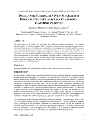 International Journal on Integrating Technology in Education (IJITE) Vol.6, No.2, June 2017
DOI :10.5121/ijite.2017.6202 17
IMMEDIATE FEEDBACK: A NEW MECHANISM
FORREAL-TIMEFEEDBACK ON CLASSROOM
TEACHING PRACTICE
Abdulaziz AlShahrani1
, Scott Mann2
, Mike Joy1
1
Department of Computer Science, University of Warwick, Coventry, UK
2
Department of Computer Science and Information Technology, La Trobe University,
Melbourne, Australia
ABSTRACT
The proliferation of technology has re-defined the traditional learning environment. The classical
classroom model of teacher to student delivery is changing as technology becomes more pervasive in
educational environments. In addition, the availability of technology and the breadth of different device
categories and platforms is a stark contrast to the traditional classroom, and the pervasiveness of low-cost
devices provides opportunities to significantly re-define the learning environment. In this paper, we have
developed a real-time feedback mechanism supported by technology to allow students and educators to
assess comprehension in the teaching environment. Real-time feedback is input that is acquired whilst a
teaching practice is ongoing, and the outcomes derived from the feedback mechanism have provided a
strong pedagogical value to the learning environment. These benefits have been clearly elicited by the
academic staff who trialled the system.
KEYWORD
Immediate feedback, real-time feedback, response system, clickers, synchronise feedback
INTRODUCTION
It is important for educational researchers to understand how real-time feedback mechanisms can
benefit student learning and the circumstances in which different categories of technology can be
applied, and in-depth studies by researchers contribute to making education more accessible to
more people by using technology. This encourages students and teachers to adopt the use of
educational technology on the one hand, and on the other hand, encourages innovators and
developers to create technologies and solutions for educational environments. However, there is a
reluctance of students to ask for help to understand lecture material and an inability of educators
to gauge effectively class comprehension when large cohorts of students are involved. In this
paper we determine the reasons for these obstacles and propose a new approach to overcome this
problem which centres on the interface between the student and the educator providing real-time
feedback to the educator without requiring any specialist equipment or room configurations.
Our definition of feedback can be stated as information regarding a current teaching practice that
can be used to influence or alter subsequent or current practices. This may include a response
from a colleague in the classroom, comments or corrections carried out by the educator, or
feedback from the students to the educator regarding the cognition of teaching materials and
practices. Feedback is not only important for the student, it is also of great importance to the
educator and is a real measure of the quality and effectiveness of teaching delivery.
 