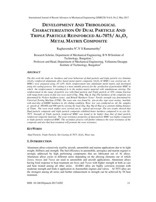 International Journal of Recent Advances in Mechanical Engineering (IJMECH) Vol.6, No.2, May 2017
DOI: 10.14810/ijmech.2017.6202 11
DEVELOPMENT AND TRIBOLOGICAL
CHARACTERIZATION OF DUAL PARTICLE AND
TRIPLE PARTICLE REINFORCED AL-7075/ AL2O3
METAL MATRIX COMPOSITE
Raghavendra N1
,V S Ramamurthy2
Research Scholar, Department of Mechanical Engineering, B N M Institute of
Technology, Bangalore.1
,
Professor and Head, Department of Mechanical Engineering, Yellamma Dasappa
Institute of Technology, Bangalore2
ABSTRACT
The this work the study on hardness and wear behaviour of dual particle and triple particle size Alumina
(Al2O3) reinforced aluminium alloy based metal matrix composite (Al2O3-Al MMC) was carried out. Al-
MMCs were prepared using 10 vol% Al2O3 reinforcement into aluminium metal matrix and developed
using stir casting process. Stir casting is a most suitable process for the production of particulate MMC in
which the reinforcement is introduced in to the molten matrix material with simultaneous stirring. The
reinforcement in the range of particle size with Dual particle and Triple particle at 10% volume fraction
with range from coarse to fine size were used (210µ, 180µ, 80µ & 10µ).The hardness of the composite was
determined by Vickers hardness tester and Brinell Hardness Tester. Tensile strength was determined by
Universal Testing Machine (UTM). The wear rate was found by pin-on-disc type wear testing machine
with steel disc of 60HRC hardness in dry sliding condition. Wear test was conducted on all the samples
at speeds of 300,600 and 900 rpm by varying the load (2kg, 4kg, 6kg & 8kg) at a constant sliding distance
of 55mm. The wear track studies were carried out by optical microscope .The test results showed that
Dual particle composite and triple particle composite exhibited better hardness compared to as cast AL-
7075. Strength of Triple particle reinforced MMC was found to be higher than that of dual particle
reinforced composite material. The wear resistance properties of dual particle MMC was higher compared
to triple particle reinforced MMC. The secondary process will further enhances the wear resistance of the
composite and also that heat treatment will promote the wear resistance.
KEYWORDS
Dual Particle, Triple Particle, Stir Casting Al 7075, Al2O3, Wear rate.
1. INTRODUCTION
Aluminum alloys extensively used by aircraft, automobile and marine applications due to its light
weight, Stiffness and strength. The fuel efficiency in automobile, aerospace and marine engines is
strongly addressed by high performing components that are fabricated out of Al alloys.
Aluminum alloys exists in different series depending on the alloying elements out of which
2xxxx, 6xxxx and 7xxxx are used in automobile and aircraft applications. Aluminum alloys
having food response to heat treatment are 6xxx and 7xxxx with higher strength at both as cast
and heat treated among all other series. Al-6061 alloy are highly corrosion resistant with
moderate strength and finds it application in Automobile engines and valves. Al 7075 alloy are
the strongest among all series and further enhancement in strength can be achieved by T6 heat
treatment.
 