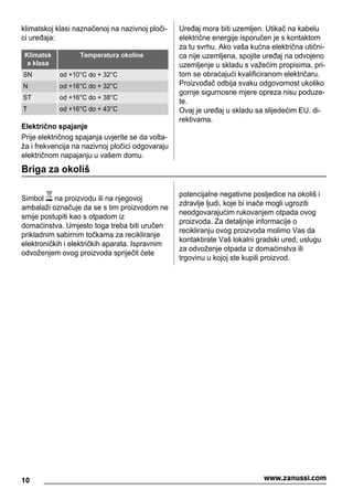 klimatskoj klasi naznačenoj na nazivnoj ploči-
ci uređaja:
Klimatsk
a klasa
Temperatura okoline
SN od +10°C do + 32°C
N od +16°C do + 32°C
ST od +16°C do + 38°C
T od +16°C do + 43°C
Električno spajanje
Prije električnog spajanja uvjerite se da volta-
ža i frekvencija na nazivnoj pločici odgovaraju
električnom napajanju u vašem domu.
Uređaj mora biti uzemljen. Utikač na kabelu
električne energije isporučen je s kontaktom
za tu svrhu. Ako vaša kućna električna utični-
ca nije uzemljena, spojite uređaj na odvojeno
uzemljenje u skladu s važećim propisima, pri-
tom se obraćajući kvalificiranom električaru.
Proizvođač odbija svaku odgovornost ukoliko
gornje sigurnosne mjere opreza nisu poduze-
te.
Ovaj je uređaj u skladu sa slijedećim EU. di-
rektivama.
Briga za okoliš
Simbol na proizvodu ili na njegovoj
ambalaži označuje da se s tim proizvodom ne
smije postupiti kao s otpadom iz
domaćinstva. Umjesto toga treba biti uručen
prikladnim sabirnim točkama za recikliranje
elektroničkih i električkih aparata. Ispravnim
odvoženjem ovog proizvoda spriječit ćete
potencijalne negativne posljedice na okoliš i
zdravlje ljudi, koje bi inače mogli ugroziti
neodgovarajućim rukovanjem otpada ovog
proizvoda. Za detaljnije informacije o
recikliranju ovog proizvoda molimo Vas da
kontaktirate Vaš lokalni gradski ured, uslugu
za odvoženje otpada iz domaćinstva ili
trgovinu u kojoj ste kupili proizvod.
10 www.zanussi.com
 