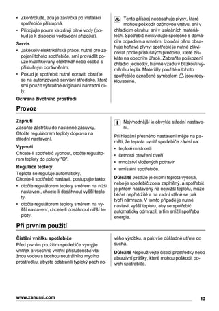 • Zkontrolujte, zda je zástrčka po instalaci
spotřebiče přístupná.
• Připojujte pouze ke zdroji pitné vody (po-
kud je k dispozici vodovodní přípojka).
Servis
• Jakékoliv elektrikářské práce, nutné pro za-
pojení tohoto spotřebiče, smí provádět po-
uze kvalifikovaný elektrikář nebo osoba s
příslušným oprávněním.
• Pokud je spotřebič nutné opravit, obraťte
se na autorizované servisní středisko, které
smí použít výhradně originální náhradní dí-
ly.
Ochrana životního prostředí
Tento přístroj neobsahuje plyny, které
mohou poškodit ozónovou vrstvu, ani v
chladicím okruhu, ani v izolačních materiá-
lech. Spotřebič nelikvidujte společně s domá-
cím odpadem a smetím. Izolační pěna obsa-
huje hořlavé plyny: spotřebič je nutné zlikvi-
dovat podle příslušných předpisů, které zís-
káte na obecním úřadě. Zabraňte poškození
chladicí jednotky, hlavně vzadu v blízkosti vý-
měníku tepla. Materiály použité u tohoto
spotřebiče označené symbolem jsou recy-
klovatelné.
Provoz
Zapnutí
Zasuňte zástrčku do nástěnné zásuvky.
Otočte regulátorem teploty doprava na
střední nastavení.
Vypnutí
Chcete-li spotřebič vypnout, otočte reguláto-
rem teploty do polohy "O".
Regulace teploty
Teplota se reguluje automaticky.
Chcete-li spotřebič nastavit, postupujte takto:
• otočte regulátorem teploty směrem na nižší
nastavení, chcete-li dosáhnout vyšší teplo-
ty.
• otočte regulátorem teploty směrem na vy-
šší nastavení, chcete-li dosáhnout nižší te-
ploty.
Nejvhodnější je obvykle střední nastave-
ní.
Při hledání přesného nastavení mějte na pa-
měti, že teplota uvnitř spotřebiče závisí na:
• teplotě místnosti
• četnosti otevření dveří
• množství vložených potravin
• umístění spotřebiče.
Důležité Jestliže je okolní teplota vysoká,
nebo je spotřebič zcela zaplněný, a spotřebič
je přitom nastavený na nejnižší teplotu, může
běžet nepřetržitě a na zadní stěně se pak
tvoří námraza. V tomto případě je nutné
nastavit vyšší teplotu, aby se spotřebič
automaticky odmrazil, a tím snížil spotřebu
energie.
Při prvním použití
Čistění vnitřku spotřebiče
Před prvním použitím spotřebiče vymyjte
vnitřek a všechno vnitřní příslušenství vla-
žnou vodou s trochou neutrálního mycího
prostředku, abyste odstranili typický pach no-
vého výrobku, a pak vše důkladně utřete do
sucha.
Důležité Nepoužívejte čisticí prostředky nebo
abrazivní prášky, které mohou poškodit po-
vrch spotřebiče.
13www.zanussi.com
 