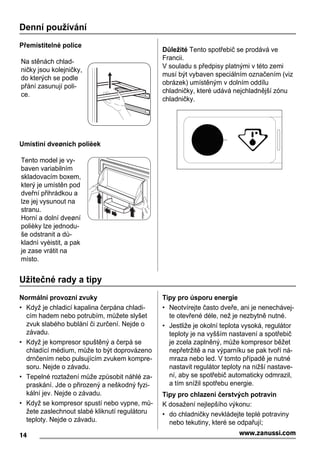 Denní používání
Přemístitelné police
Na stěnách chlad-
ničky jsou kolejničky,
do kterých se podle
přání zasunují poli-
ce.
Umístìní dveøních polièek
Tento model je vy-
baven variabilním
skladovacím boxem,
který je umístěn pod
dveřní přihrádkou a
lze jej vysunout na
stranu.
Horní a dolní dveøní
polièky lze jednodu-
še odstranit a dù-
kladnì vyèistit, a pak
je zase vrátit na
místo.
Důležité Tento spotřebič se prodává ve
Francii.
V souladu s předpisy platnými v této zemi
musí být vybaven speciálním označením (viz
obrázek) umístěným v dolním oddílu
chladničky, které udává nejchladnější zónu
chladničky.
Užitečné rady a tipy
Normální provozní zvuky
• Když je chladicí kapalina čerpána chladi-
cím hadem nebo potrubím, můžete slyšet
zvuk slabého bublání či zurčení. Nejde o
závadu.
• Když je kompresor spuštěný a čerpá se
chladící médium, může to být doprovázeno
drnčením nebo pulsujícím zvukem kompre-
soru. Nejde o závadu.
• Tepelné roztažení může způsobit náhlé za-
praskání. Jde o přirozený a neškodný fyzi-
kální jev. Nejde o závadu.
• Když se kompresor spustí nebo vypne, mů-
žete zaslechnout slabé kliknutí regulátoru
teploty. Nejde o závadu.
Tipy pro úsporu energie
• Neotvírejte často dveře, ani je nenechávej-
te otevřené déle, než je nezbytně nutné.
• Jestliže je okolní teplota vysoká, regulátor
teploty je na vyšším nastavení a spotřebič
je zcela zaplněný, může kompresor běžet
nepřetržitě a na výparníku se pak tvoří ná-
mraza nebo led. V tomto případě je nutné
nastavit regulátor teploty na nižší nastave-
ní, aby se spotřebič automaticky odmrazil,
a tím snížil spotřebu energie.
Tipy pro chlazení čerstvých potravin
K dosažení nejlepšího výkonu:
• do chladničky nevkládejte teplé potraviny
nebo tekutiny, které se odpařují;
14 www.zanussi.com
 