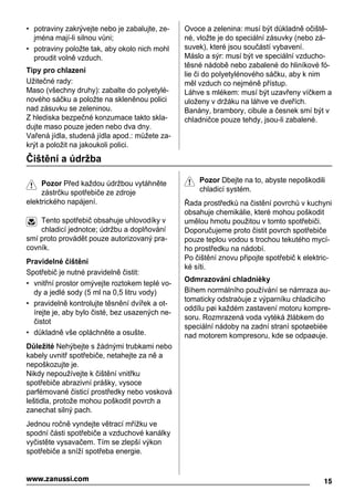 • potraviny zakrývejte nebo je zabalujte, ze-
jména mají-li silnou vůni;
• potraviny položte tak, aby okolo nich mohl
proudit volně vzduch.
Tipy pro chlazení
Užitečné rady:
Maso (všechny druhy): zabalte do polyetylé-
nového sáčku a položte na skleněnou polici
nad zásuvku se zeleninou.
Z hlediska bezpečné konzumace takto skla-
dujte maso pouze jeden nebo dva dny.
Vařená jídla, studená jídla apod.: můžete za-
krýt a položit na jakoukoli polici.
Ovoce a zelenina: musí být důkladně očiště-
né, vložte je do speciální zásuvky (nebo zá-
suvek), které jsou součástí vybavení.
Máslo a sýr: musí být ve speciální vzducho-
těsné nádobě nebo zabalené do hliníkové fó-
lie či do polyetylénového sáčku, aby k nim
měl vzduch co nejméně přístup.
Láhve s mlékem: musí být uzavřeny víčkem a
uloženy v držáku na láhve ve dveřích.
Banány, brambory, cibule a česnek smí být v
chladničce pouze tehdy, jsou-li zabalené.
Čištění a údržba
Pozor Před každou údržbou vytáhněte
zástrčku spotřebiče ze zdroje
elektrického napájení.
Tento spotřebič obsahuje uhlovodíky v
chladicí jednotce; údržbu a doplňování
smí proto provádět pouze autorizovaný pra-
covník.
Pravidelné čištění
Spotřebič je nutné pravidelně čistit:
• vnitřní prostor omývejte roztokem teplé vo-
dy a jedlé sody (5 ml na 0,5 litru vody)
• pravidelně kontrolujte těsnění dvířek a ot-
írejte je, aby bylo čisté, bez usazených ne-
čistot
• důkladně vše opláchněte a osušte.
Důležité Nehýbejte s žádnými trubkami nebo
kabely uvnitř spotřebiče, netahejte za ně a
nepoškozujte je.
Nikdy nepoužívejte k čištění vnitřku
spotřebiče abrazivní prášky, vysoce
parfémované čisticí prostředky nebo vosková
leštidla, protože mohou poškodit povrch a
zanechat silný pach.
Jednou ročně vyndejte větrací mřížku ve
spodní části spotřebiče a vzduchové kanálky
vyčistěte vysavačem. Tím se zlepší výkon
spotřebiče a sníží spotřeba energie.
Pozor Dbejte na to, abyste nepoškodili
chladicí systém.
Řada prostředků na čistění povrchů v kuchyni
obsahuje chemikálie, které mohou poškodit
umělou hmotu použitou v tomto spotřebiči.
Doporučujeme proto čistit povrch spotřebiče
pouze teplou vodou s trochou tekutého mycí-
ho prostředku na nádobí.
Po čištění znovu připojte spotřebič k elektric-
ké síti.
Odmrazování chladnièky
Bìhem normálního používání se námraza au-
tomaticky odstraòuje z výparníku chladicího
oddílu pøi každém zastavení motoru kompre-
soru. Rozmrazená voda vytéká žlábkem do
speciální nádoby na zadní stranì spotøebièe
nad motorem kompresoru, kde se odpaøuje.
15www.zanussi.com
 