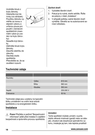 Uvolněte šroub z
krytu žárovky.
Odstraňte kryt žá-
rovky (viz obrázek).
Použitou žárovku vy-
měňte za novou o
stejném výkonu a
určenou pouze pro
použití v domácích
spotřebičích (maxi-
mální výkon je uve-
den na krytu žárov-
ky).
Nasaďte kryt žárov-
ky.
Utáhněte šroub krytu
žárovky.
Zasuňte zástrčku do
zásuvky.
Otevřete dveře
spotřebiče.
Přesvědčte se, že se
osvětlení rozsvítí.
Zavření dveří
1. Vyčistěte těsnění dveří.
2. Pokud je to nutné, dveře seřiďte. Řiďte
se pokyny v části „Instalace“.
3. V případě potřeby vadné těsnění dveří
vyměňte. Obraťte se na autorizované se-
rvisní středisko.
Technické údaje
Rozměry
Výška 815 mm
Šířka 560 mm
Hloubka 550 mm
Napětí 230-240 V
Frekvence 50 Hz
Technické údaje jsou uvedeny na typovém
štítku umístěném na vnitřní levé straně
spotřebiče a na energetickém štítku.
Instalace
Pozor Přečtěte si pečlivě "Bezpečnostní
informace" ještě před instalací k zajištění
bezpečnosti a správného provozu spotřebiče.
Umístění
Tento spotřebič můžete umístit v suché,
dobře větrané místnosti (garáži nebo ve skle-
pě), chcete-li ale dosahovat optimálního vý-
konu, instalujte jej tam, kde teplota prostředí
18 www.zanussi.com
 