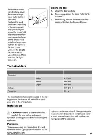 Remove the screw
from the lamp cover.
Remove the lamp
cover (refer to the il-
lustration).
Replace the used
lamp with a new lamp
of the same power
and specifically de-
signed for household
appliances (the maxi-
mum power is shown
on the lamp cover).
Install the lamp cover.
Tighten the screw to
the lamp cover.
Connect the plug to
the mains socket.
Open the door. Make
sure that the light
comes on.
Closing the door
1. Clean the door gaskets.
2. If necessary, adjust the door. Refer to "In-
stallation".
3. If necessary, replace the defective door
gaskets. Contact the Service Center.
Technical data
Dimension
Height 815 mm
Width 560 mm
Depth 550 mm
Voltage 230-240 V
Frequency 50 Hz
The technical information are situated in the rat-
ing plate on the internal left side of the appli-
ance and in the energy label.
Installation
Caution! Read the "Safety Information"
carefully for your safety and correct
operation of the appliance before installing the
appliance.
Positioning
This appliance can be installed in a dry, well
ventilated indoor (garage or cellar) also, but for
optimum performance install this appliance at a
location where the ambient temperature corre-
sponds to the climate class indicated on the
rating plate of the appliance:
27www.zanussi.com
 