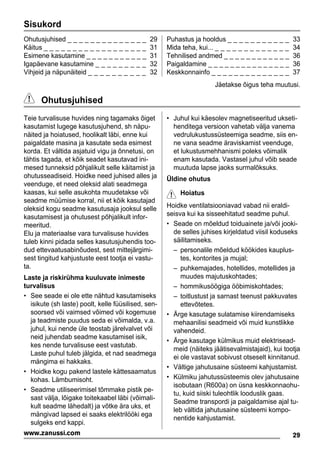 Sisukord
Ohutusjuhised _ _ _ _ _ _ _ _ _ _ _ _ _ _ 29
Käitus _ _ _ _ _ _ _ _ _ _ _ _ _ _ _ _ _ _ 31
Esimene kasutamine _ _ _ _ _ _ _ _ _ _ _ 31
Igapäevane kasutamine _ _ _ _ _ _ _ _ _ 32
Vihjeid ja näpunäiteid _ _ _ _ _ _ _ _ _ _ 32
Puhastus ja hooldus _ _ _ _ _ _ _ _ _ _ _ 33
Mida teha, kui... _ _ _ _ _ _ _ _ _ _ _ _ _ 34
Tehnilised andmed _ _ _ _ _ _ _ _ _ _ _ _ 36
Paigaldamine _ _ _ _ _ _ _ _ _ _ _ _ _ _ _ 36
Keskkonnainfo _ _ _ _ _ _ _ _ _ _ _ _ _ _ 37
Jäetakse õigus teha muutusi.
Ohutusjuhised
Teie turvalisuse huvides ning tagamaks õiget
kasutamist lugege kasutusjuhend, sh näpu-
näited ja hoiatused, hoolikalt läbi, enne kui
paigaldate masina ja kasutate seda esimest
korda. Et vältida asjatuid vigu ja õnnetusi, on
tähtis tagada, et kõik seadet kasutavad ini-
mesed tunneksid põhjalikult selle käitamist ja
ohutusseadiseid. Hoidke need juhised alles ja
veenduge, et need oleksid alati seadmega
kaasas, kui selle asukohta muudetakse või
seadme müümise korral, nii et kõik kasutajad
oleksid kogu seadme kasutusaja jooksul selle
kasutamisest ja ohutusest põhjalikult infor-
meeritud.
Elu ja materiaalse vara turvalisuse huvides
tuleb kinni pidada selles kasutusjuhendis too-
dud ettevaatusabinõudest, sest mittejärgimi-
sest tingitud kahjustuste eest tootja ei vastu-
ta.
Laste ja riskirühma kuuluvate inimeste
turvalisus
• See seade ei ole ette nähtud kasutamiseks
isikute (sh laste) poolt, kelle füüsilised, sen-
soorsed või vaimsed võimed või kogemuse
ja teadmiste puudus seda ei võimalda, v.a.
juhul, kui nende üle teostab järelvalvet või
neid juhendab seadme kasutamisel isik,
kes nende turvalisuse eest vastutab.
Laste puhul tuleb jälgida, et nad seadmega
mängima ei hakkaks.
• Hoidke kogu pakend lastele kättesaamatus
kohas. Lämbumisoht.
• Seadme utiliseerimisel tõmmake pistik pe-
sast välja, lõigake toitekaabel läbi (võimali-
kult seadme lähedalt) ja võtke ära uks, et
mängivad lapsed ei saaks elektrilööki ega
sulgeks end kappi.
• Juhul kui käesolev magnetiseeritud ukseti-
henditega versioon vahetab välja vanema
vedrulukustussüsteemiga seadme, siis en-
ne vana seadme äraviskamist veenduge,
et lukustusmehhanismi poleks võimalik
enam kasutada. Vastasel juhul võib seade
muutuda lapse jaoks surmalõksuks.
Üldine ohutus
Hoiatus
Hoidke ventilatsiooniavad vabad nii eraldi-
seisva kui ka sisseehitatud seadme puhul.
• Seade on mõeldud toiduainete ja/või jooki-
de selles juhises kirjeldatud viisil koduseks
säilitamiseks.
– personalile mõeldud köökides kauplus-
tes, kontorites ja mujal;
– puhkemajades, hotellides, motellides ja
muudes majutuskohtades;
– hommikusöögiga ööbimiskohtades;
– toitlustust ja sarnast teenust pakkuvates
ettevõtetes.
• Ärge kasutage sulatamise kiirendamiseks
mehaanilisi seadmeid või muid kunstlikke
vahendeid.
• Ärge kasutage külmikus muid elektrisead-
meid (näiteks jäätisevalmistajaid), kui tootja
ei ole vastavat sobivust otseselt kinnitanud.
• Vältige jahutusaine süsteemi kahjustamist.
• Külmiku jahutussüsteemis olev jahutusaine
isobutaan (R600a) on üsna keskkonnaohu-
tu, kuid siiski tuleohtlik looduslik gaas.
Seadme transpordi ja paigaldamise ajal tu-
leb vältida jahutusaine süsteemi kompo-
nentide kahjustamist.
29www.zanussi.com
 