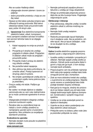 Ako se sustav hlađenja ošteti:
– izbjegavajte otvoreni plamen i izvore za-
paljenja
– dobro prozračite prostoriju u kojoj se ure-
đaj nalazi
• Opasan je bilo kakav pokušaj izmjene spe-
cifikacija ili samog proizvoda. Bilo kakvo
oštećenje kabela može prouzročiti kratki
spoj, požar i/ili strujni udar.
Upozorenje Sve električne komponente
(električni kabel, utikač, kompresor)
mora zamijeniti ovlašteni serviser ili kvalifici-
rani servisni tehničar kako bi se izbjegla
opasnost.
1. Kabel napajanja ne smije se produži-
vati.
2. Provjerite je li stražnji dio uređaja
prignječio ili oštetio utikač. Prignječen
ili oštećen utikač može se pregrijati i
prouzročiti požar.
3. Provjerite imate li pristup do električ-
nog utikača uređaja.
4. Ne povlačite kabel napajanja.
5. Ako utičnica nije dobro pričvršćena, ne
umećite utikač. Postoji opasnost od
strujnog udara ili požara.
6. Ne smijete upotrebljavati uređaj ako na
unutarnjem svjetlu nema pokrova (ako
je predviđen).
• Ovaj je uređaj vrlo težak. Pažljivo ga
pomičite.
• Ne vadite i ne dirajte dijelove iz odjeljka
zamrzivača ako su vam ruke vlažne/mokre
jer to može uzrokovati ogrebotine ili smrzo-
tine.
• Izbjegavajte produljeno izlaganje uređaja
izravnom sunčevom svjetlu.
• Žaruljice (ako su predviđene) koje se
nalaze u ovom uređaju posebno su
namijenjene uporabi samo s kućanskim
aparatima. Nisu prikladne za osvjetljenje
stambenih prostorija.
Svakodnevna uporaba
• Nemojte stavljati vruće posude na plastične
dijelove uređaja.
• Nemojte pohranjivati zapaljive plinove i
tekućine u uređaju jer mogu eksplodirati.
• Strogo se pridržavajte preporuka proizvo-
đača što se tiče čuvanja hrane. Pogledajte
odgovarajuće upute.
Održavanje i čišćenje
• Prije održavanja, isključite uređaj i izvadite
električni utikač iz utičnice mrežnog na-
pajanja.
• Nemojte čistiti uređaj metalnim
predmetima.
• Redovito provjeravajte ispust hladnjaka
ima li otopljene vode. Ako je potrebno, oči-
stite ispust. Ako je ispust začepljen, voda
će se skupljati na dnu uređaja.
Postavljanje
Važno Izvedite električno spajanje pozorno
slijedeći upute u odgovarajućim odlomcima.
• Izvadite uređaj iz ambalaže i provjerite je li
oštećen. Nemojte spajati uređaj ukoliko je
oštećen. Odmah javite eventualne štete tr-
govini u kojoj ste ga kupili. U tom slučaju
nemojte baciti ambalažu.
• Preporučujemo vam da pričekate najmanje
četiri sata prije spajanja uređaja kako biste
omogućili povrat ulja u kompresor.
• Zrak se mora slobodno kretati oko uređaja,
u suprotnome se uređaj pregrijava. Slijedite
upute vezane uz postavljanje kako biste
postigli dostatan stupanj ventilacije.
• Kad god je to moguće, stražnji dio proizvo-
da bi se trebao nalaziti uza zid kako biste
izbjegli dodirivanje toplih dijelova (kompre-
sor, kondenzator) i spriječili mogućnost
opeklina.
• Uređaj se ne smije postavljati pored ra-
dijatora ili štednjaka.
• Uvjerite se da je nakon postavljanja ure-
đaja električni utikač dostupan.
• Priključite samo na dobavu pitke vode (ako
je predviđen priključak na vodu)
3www.zanussi.com
 