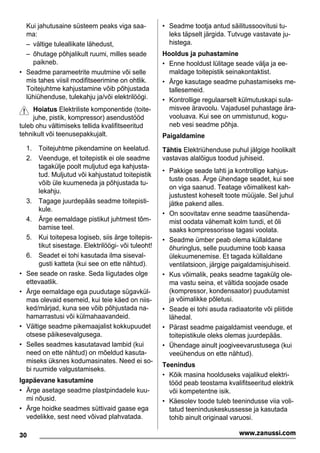 Kui jahutusaine süsteem peaks viga saa-
ma:
– vältige tuleallikate lähedust,
– õhutage põhjalikult ruumi, milles seade
paikneb.
• Seadme parameetrite muutmine või selle
mis tahes viisil modifitseerimine on ohtlik.
Toitejuhtme kahjustamine võib põhjustada
lühiühenduse, tulekahju ja/või elektrilöögi.
Hoiatus Elektriliste komponentide (toite-
juhe, pistik, kompressor) asendustööd
tuleb ohu vältimiseks tellida kvalifitseeritud
tehnikult või teenusepakkujalt.
1. Toitejuhtme pikendamine on keelatud.
2. Veenduge, et toitepistik ei ole seadme
tagakülje poolt muljutud ega kahjusta-
tud. Muljutud või kahjustatud toitepistik
võib üle kuumeneda ja põhjustada tu-
lekahju.
3. Tagage juurdepääs seadme toitepisti-
kule.
4. Ärge eemaldage pistikut juhtmest tõm-
bamise teel.
5. Kui toitepesa logiseb, siis ärge toitepis-
tikut sisestage. Elektrilöögi- või tuleoht!
6. Seadet ei tohi kasutada ilma siseval-
gusti katteta (kui see on ette nähtud).
• See seade on raske. Seda liigutades olge
ettevaatlik.
• Ärge eemaldage ega puudutage sügavkül-
mas olevaid esemeid, kui teie käed on niis-
ked/märjad, kuna see võib põhjustada na-
hamarrastusi või külmahaavandeid.
• Vältige seadme pikemaajalist kokkupuudet
otsese päikesevalgusega.
• Selles seadmes kasutatavad lambid (kui
need on ette nähtud) on mõeldud kasuta-
miseks üksnes kodumasinates. Need ei so-
bi ruumide valgustamiseks.
Igapäevane kasutamine
• Ärge asetage seadme plastpindadele kuu-
mi nõusid.
• Ärge hoidke seadmes süttivaid gaase ega
vedelikke, sest need võivad plahvatada.
• Seadme tootja antud säilitussoovitusi tu-
leks täpselt järgida. Tutvuge vastavate ju-
histega.
Hooldus ja puhastamine
• Enne hooldust lülitage seade välja ja ee-
maldage toitepistik seinakontaktist.
• Ärge kasutage seadme puhastamiseks me-
tallesemeid.
• Kontrollige regulaarselt külmutuskapi sula-
misvee äravoolu. Vajadusel puhastage ära-
vooluava. Kui see on ummistunud, kogu-
neb vesi seadme põhja.
Paigaldamine
Tähtis Elektriühenduse puhul jälgige hoolikalt
vastavas alalõigus toodud juhiseid.
• Pakkige seade lahti ja kontrollige kahjus-
tuste osas. Ärge ühendage seadet, kui see
on viga saanud. Teatage võimalikest kah-
justustest koheselt toote müüjale. Sel juhul
jätke pakend alles.
• On soovitatav enne seadme taasühenda-
mist oodata vähemalt kolm tundi, et õli
saaks kompressorisse tagasi voolata.
• Seadme ümber peab olema küllaldane
õhuringlus, selle puudumine toob kaasa
ülekuumenemise. Et tagada küllaldane
ventilatsioon, järgige paigaldamisjuhiseid.
• Kus võimalik, peaks seadme tagakülg ole-
ma vastu seina, et vältida soojade osade
(kompressor, kondensaator) puudutamist
ja võimalikke põletusi.
• Seade ei tohi asuda radiaatorite või pliitide
lähedal.
• Pärast seadme paigaldamist veenduge, et
toitepistikule oleks olemas juurdepääs.
• Ühendage ainult joogiveevarustusega (kui
veeühendus on ette nähtud).
Teenindus
• Kõik masina hoolduseks vajalikud elektri-
tööd peab teostama kvalifitseeritud elektrik
või kompetentne isik.
• Käesolev toode tuleb teenindusse viia voli-
tatud teeninduskeskussesse ja kasutada
tohib ainult originaal varuosi.
30 www.zanussi.com
 