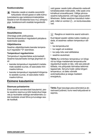 Keskkonnakaitse
Käesolev seade ei sisalda osoonikihti
kahjustada võivaid gaase ei selle külmu-
tussüsteemis ega isolatsioonimaterjalides.
Seadet ei tohi likvideerida koos muu olmeprü-
giga. Isolatsioonivaht sisaldab kergestisütti-
vaid gaase: seade tuleb utiliseerida vastavalt
kohaldatavatele määrustele, mille saate oma
kohalikust omavalitsusest. Vältige jahutus-
seadme kahjustamist, eriti taga soojusvaheti
läheduses. Selles seadmes kasutatud mater-
jalid, millel on sümbol , on korduvkasutata-
vad.
Käitus
Sisselülitamine
Ühendage pistik pistikupessa.
Keerake temperatuuri regulaatorit päripäeva
keskmisele seadele.
Väljalülitamine
Seadme väljalülitamiseks keerake tempera-
tuuri regulaator "O" asendisse.
Temperatuuri reguleerimine
Temperatuuri reguleeritakse automaatselt.
Seadme kasutamiseks toimige järgmisel vii-
sil:
• keerake temperatuuri regulaatorit madala-
mate seadete suunas, et saavutada mini-
maalne külmus.
• keerake temperatuuri regulaatorit kõrgema-
te seadete suunas, et saavutada maksi-
maalne külmus.
Reeglina on keskmine asend sobivaim.
Kuid täpset seadet valides tuleks meeles pi-
dada, et seadmes valitsev temperatuur sõl-
tub:
• toa temperatuurist
• kui sageli ust avatakse
• kui palju toitu seal säilitatakse
• seadme asukohast.
Tähtis Kui ümbritsev temperatuur on kõrge
või kui kõige madalamale temperatuurile
reguleeritud seade on täis, võib see pidevalt
töötada, mis põhjustab härmatise tekkimist
tagaseinale. Sel juhul tuleb valida kõrgem
temperatuur, et oleks võimalik
automaatsulatus ja seega madalam
energiakulu.
Esimene kasutamine
Sisemuse puhastamine
Enne seadme esmakordset kasutamist, pes-
ke seadme sisemus ja kõik lisatarvikud leige
vee ja neutraalse seebiga eemaldamaks uu-
tele toodetele omast lõhna ja kuivatage sea-
de hoolikalt.
Tähtis Ärge kasutage pesuvahendeid ja ab-
rasiivseid pulbreid, kuna need kahjustavad si-
sepindu.
31www.zanussi.com
 