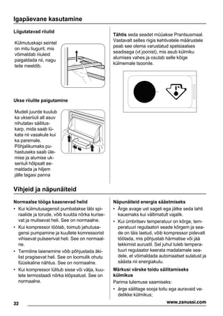 Igapäevane kasutamine
Liigutatavad riiulid
Külmutuskapi seintel
on mitu liugurit, mis
võimaldab riiuleid
paigaldada nii, nagu
teile meeldib.
Ukse riiulite paigutamine
Mudeli juurde kuulub
ka ukseriiuli all asuv
nihutatav säilitus-
karp, mida saab lü-
kata nii vasakule kui
ka paremale.
Põhjalikumaks pu-
hastuseks saab üle-
mise ja alumise uk-
seriiuli hõlpsalt ee-
maldada ja hiljem
jälle tagasi panna
Tähtis seda seadet müüakse Prantsusmaal.
Vastavalt selles riigis kehtivatele määrustele
peab see olema varustatud spetsiaalses
seadisega (vt joonist), mis asub külmiku
alumises vahes ja osutab selle kõige
külmemale tsoonile.
Vihjeid ja näpunäiteid
Normaalse tööga kaasnevad helid
• Kui külmutusagensit pumbatakse läbi spi-
raalide ja torude, võib kuulda nõrka kurise-
vat ja mulisevat heli. See on normaalne.
• Kui kompressor töötab, toimub jahutusa-
gensi pumpamine ja kuullete komressorist
vihisevat pulseerivat heli. See on normaal-
ne.
• Termiline laienemine võib põhjustada äki-
list pragisevat heli. See on loomulik ohutu
füüsikaline nähtus. See on normaalne.
• Kui kompressor lülitub sisse või välja, kuu-
lete termostaadi nõrka klõpsatust. See on
normaalne.
Näpunäiteid energia säästmiseks
• Ärge avage ust sageli ega jätke seda lahti
kauemaks kui vältimatult vajalik.
• Kui ümbritsev temperatuur on kõrge, tem-
peratuuri regulaatori seade kõrgem ja sea-
de on täis laetud, võib kompressor pidevalt
töötada, mis põhjustab härmatise või jää
tekkimist aurustil. Sel juhul tuleb tempera-
tuuri regulaator keerata madalamale sea-
dele, et võimaldada automaatset sulatust ja
säästa nii energiakulu.
Märkusi värske toidu säilitamiseks
külmikus
Parima tulemuse saamiseks:
• ärge säilitage sooja toitu ega auravaid ve-
delikke külmikus;
32 www.zanussi.com
 