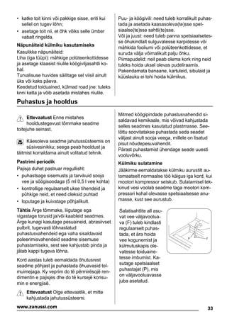 • katke toit kinni või pakkige sisse, eriti kui
sellel on tugev lõhn;
• asetage toit nii, et õhk võiks selle ümber
vabalt ringelda.
Näpunäiteid külmiku kasutamiseks
Kasulikke näpunäiteid:
Liha (iga tüüpi): mähkige polüteenkottidesse
ja asetage klaasist riiulile köögiviljasahtli ko-
hal.
Turvalisuse huvides säilitage sel viisil ainult
üks või kaks päeva.
Keedetud toiduained, külmad road jne: tuleks
knni katta ja võib asetada mistahes riiulile.
Puu- ja köögivili: need tuleb korralikult puhas-
tada ja asetada kaasasoleva(te)sse spet-
siaalse(te)sse sahtli(te)sse.
Või ja juust: need tuleb panna spetsiaalsetes-
se õhukindlalt sulguvatesse karpidesse või
mähkida fooliumi või polüteenkottidesse, et
suruda välja võimalikult palju õhku.
Piimapudelid: neil peab olema kork ning neid
tuleks hoida uksel olevas pudeliraamis.
Pakendamata banaane, kartuleid, sibulaid ja
küüslauku ei tohi hoida külmikus.
Puhastus ja hooldus
Ettevaatust Enne mistahes
hooldustegevust tõmmake seadme
toitejuhe seinast.
Käesoleva seadme jahutussüsteemis on
süsivesinikku; seega peab hooldust ja
täitmist korraldama ainult volitatud tehnik.
Pastrimi periodik
Pajisja duhet pastruar rregullisht:
• puhastsage sisemusts ja tarvikuid sooja
vee ja söögisoodaga (5 ml 0,5 l vee kohta)
• kontrollige regulaarselt ukse tihendeid ja
pühkige neid, et need oleksid puhtad
• loputage ja kuivatage põhjalikult.
Tähtis Ärge tõmmake, liigutage ega
vigastage torusid ja/või kaableid seadmes.
Ärge kunagi kasutage pesuaineid, abrasiivset
pulbrit, tugevasti lõhnastatud
puhastusvahendeid ega vaha sisaldavaid
poleerimisvahendeid seadme sisemuse
puhastamiseks, sest see kahjustab pinda ja
jätab kappi tugeva lõhna.
Kord aastas tuleb eemaldada õhutusrest
seadme põhjast ja puhastada õhuavasid tol-
muimejaga. Ky veprim do të përmirësojë ren-
dimentin e pajisjes dhe do të kursejë konsu-
min e energjisë.
Ettevaatust Olge ettevaatlik, et mitte
kahjustada jahutussüsteemi.
Mitmed köögipindade puhastusvahendid si-
saldavad kemikaale, mis võivad kahjustada
selles seadmes kasutatud plastmasse. See-
tõttu soovitatakse puhastada seda seadet
väljast ainult sooja veega, millele on lisatud
pisut nõudepesuvahendit.
Pärast puhastamist ühendage seade uuesti
vooluvõrku.
Külmiku sulatamine
Jääkirme eemaldatakse külmiku aurustilt au-
tomaatselt normaalse töö käigus iga kord, kui
mootori kompressor seiskub. Sulatamisel tek-
kinud vesi voolab seadme taga mootori kom-
pressori kohal olevasse spetsiaalsesse anu-
masse, kust see aurustub.
Salatisahtlite all asu-
vat vee väljavoolua-
va (F) tuleb kindlasti
regulaarselt puhas-
tada, et ära hoida
vee kogunemist ja
külmutuskapis ole-
vatesse toiduaine-
tesse imbumist. Ka-
sutage spetsiaalset
puhastajat (P), mis
on väljavooluavasse
juba asetatud.
P F
33www.zanussi.com
 
