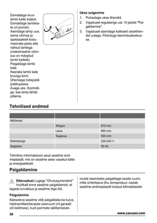 Eemaldage kruvi
lambi katte küljest.
Eemaldage lambika-
te (vt joonist).
Asendage lamp uue,
sama võimsa ja
spetsiaalselt kodu-
masinate jaoks ette
nähtud lambiga
(maksimaalne võim-
sus on märgitud
lambi kattele).
Paigaldage lambi
kate.
Keerake lambi kate
kruviga kinni.
Ühendage toitepistik
pistikupessa.
Avage uks. Kontrolli-
ge, kas lamp läheb
põlema.
Ukse sulgemine
1. Puhastage ukse tihendid.
2. Vajadusel reguleerige ust. Vt jaotist "Pai-
galdamine".
3. Vajadusel asendage katkised uksetihen-
did uutega. Pöörduge teeninduskeskus-
se.
Tehnilised andmed
Mõõtmed
Kõrgus 815 mm
Laius 560 mm
Sügavus 550 mm
Elektripinge 230-240 V
Sagedus 50 Hz
Tehniline informatsioon asub seadme and-
meplaadil, mis on seadme sees vasakut kätte
ja energiaetiketil.
Paigaldamine
Ettevaatust Lugege "Ohutusjuhendeid"
hoolikalt enne seadme paigaldamist, et
tagada turvalisus ja seadme õige töö.
Paigutamine
Käesoleva seadme võib paigaldada ka kuiva,
hästiventileeritavasse siseruumi (nt garaaži
või keldrisse), kuid parimate säilitamistule-
muste saamiseks paigaldage seade ruumi,
mille ümbritseva õhu temperatuur vastab
seadme andmeplaadil toodud kliimaklassile:
36 www.zanussi.com
 