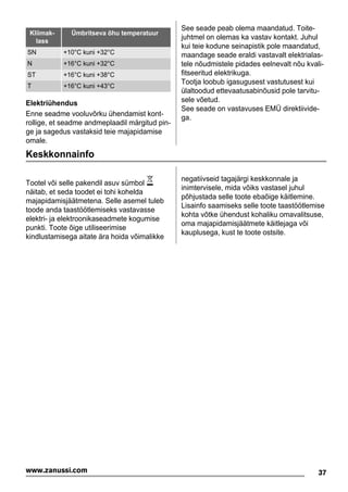 Kliimak-
lass
Ümbritseva õhu temperatuur
SN +10°C kuni +32°C
N +16°C kuni +32°C
ST +16°C kuni +38°C
T +16°C kuni +43°C
Elektriühendus
Enne seadme vooluvõrku ühendamist kont-
rollige, et seadme andmeplaadil märgitud pin-
ge ja sagedus vastaksid teie majapidamise
omale.
See seade peab olema maandatud. Toite-
juhtmel on olemas ka vastav kontakt. Juhul
kui teie kodune seinapistik pole maandatud,
maandage seade eraldi vastavalt elektrialas-
tele nõudmistele pidades eelnevalt nõu kvali-
fitseeritud elektrikuga.
Tootja loobub igasugusest vastutusest kui
ülaltoodud ettevaatusabinõusid pole tarvitu-
sele võetud.
See seade on vastavuses EMÜ direktiivide-
ga.
Keskkonnainfo
Tootel või selle pakendil asuv sümbol
näitab, et seda toodet ei tohi kohelda
majapidamisjäätmetena. Selle asemel tuleb
toode anda taastöötlemiseks vastavasse
elektri- ja elektroonikaseadmete kogumise
punkti. Toote õige utiliseerimise
kindlustamisega aitate ära hoida võimalikke
negatiivseid tagajärgi keskkonnale ja
inimtervisele, mida võiks vastasel juhul
põhjustada selle toote ebaõige käitlemine.
Lisainfo saamiseks selle toote taastöötlemise
kohta võtke ühendust kohaliku omavalitsuse,
oma majapidamisjäätmete käitlejaga või
kauplusega, kust te toote ostsite.
37www.zanussi.com
 