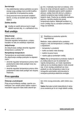 Servisiranje
• Sve električarske radove potrebne za servi-
siranje ovog uređaja mora izvršiti kvalifici-
rani električar ili kompetentna osoba.
• Ovaj proizvod mora servisirati ovlašteni
Servis, a smiju se koristiti samo originalni
dijelovi.
Zaštita okoliša
Uređaj ne sadrži plinove koji bi mogli
oštetiti ozonski sloj, ni u rashladnom kru-
gu niti u materijalu koji služi za izolaciju. Ure-
đaj se ne smije zbrinjavati zajedno s urbanim
otpadom. Izolacijska pjena sadrži zapaljive
plinove: uređaj mora biti zbrinut u skladu s
važećim propisima koje možete dobiti od
lokalnih vlasti. Pazite da ne oštetite rashladnu
jedinicu, naročito stražnji dio pored
izmjenjivača topline. Materijali korišteni na
ovom uređaju koji su označeni simbolom
mogu se reciklirati.
Rad uređaja
Uključivanje
Stavite utikač u utičnicu.
Okrenite regulator temperature u smjeru
kazaljke na satu do središnje vrijednosti.
Isključivanje
Za isključivanje uređaja okrenite regulator
temperature u položaj "O".
Namještanje temperature
Temperatura se automatski podešava.
Za uključivanje uređaja postupite na slijedeći
način:
• okrenite regulator temperature prema nižim
postavkama kako biste postigli manji stu-
panj hladnoće.
• okrenite regulator temperature prema višim
postavkama kako biste postigli veći stupanj
hladnoće.
Središnje su postavke općenito
najprikladnije.
Međutim, treba odabrati točnu postavku
imajući u vidu da temperatura u uređaju ovisi
o slijedećem:
• temperaturi u prostoriji
• koliko se često vrata otvaraju
• količini čuvane hrane
• mjestu gdje je postavljen uređaj.
Važno Ako je temperatura prostorije visoka ili
je uređaj potpuno pun te postavljen na
najnižu temperaturu, on može neprekidno
raditi pa se na stražnjoj stijenci može stvarati
inje. U tom slučaju podešivač se mora
podesiti na višu temperaturu kako bi se
omogućilo automatsko odmrzavanje te
smanjena potrošnja električne energije.
Prva uporaba
Čišćenje unutrašnjosti
Prije prvog korištenja uređaja, operite unu-
trašnjost i sav vanjski pribor toplom vodom i
neutralnim sapunom kako biste uklonili tipi-
čan miris novog proizvoda, zatim dobro osu-
šite.
Važno Nemojte koristiti deterdžente ili abra-
zivna sredstva jer bi oni mogli oštetiti uređaj.
4 www.zanussi.com
 