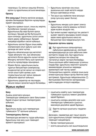 тазалаңыз. Су ағатын саңылау бітелсе,
еріген су құрылғының астына жиналады.
Орнату
Өте маңызды! Электр желісіне қосарда,
арнайы бөлімдерде берілген нұсқауларды
мұқият орындаңыз.
• Құрылғы орамын ашып, оның еш жерінің
бүлінбегенін тексеріп алыңыз.
Құрылғының бір жері бүлініп қалса
қоспаңыз. Қандай да бір бүлінушілік
орын алғанда, құрылғыны сатып алған
жерге дереу хабарлаңыз. Бұндай
жағдайда қорабын сақтап қойыңыз.
• Құрылғыны қоспас бұрын оның майы
компрессорға ағып құйылу үшін кем
дегенде екі сағат күтіңіз.
• Құрылғы айналасында ауа жеткілікті
түрде айналуға тиіс, ауа айналымы
жеткіліксіз болса құрылғы қызып кетеді.
Желдету жеткілікті болу үшін орнатуға
қатысты нұсқауларды орындаңыз.
• Мүмкін болса, құрылғының жылы
тұратын бөлшектерін (компрессор,
конденсатор) ұстап қалып не оларға қол
тигізіп алып күйіп қалмас үшін
тоңазытқыштың арт жағын əрқашан
қабырғаға қаратып қойыңыз.
• Құрылғыны радиатор не пештердің
қасына жақын орналастыруға болмайды.
• Құрылғыны орнатқан соң оның
ашасының қол оңай жететін жерде
болуын қамтамасыз етіңіз.
• Тек ауыз суы жүйесіне ғана қосыңыз
(егер суға қосу қажет болса).
Қызмет
• Құрылғыны жөндеу үшін қажет электр
жұмыстарын электр маманы не білікті
адам жүзеге асыруға тиіс.
• Бұл өнімге қызмет көрсетуді тек уəкілетті
қызмет көрсету орындары жүзеге асыру
керек жəне құрылғының нағыз өз
бөлшектері ғана пайдаланылуға тиіс.
Қоршаған ортаны қорғау
Бұл құрылғының салқындатқыш
сұйығының құрамында да, изоляция
материалдарында да озон қабатына зиян
келтіретін газдар жоқ. Бұл құрылғыны
тұрмыстық қалдық пен қоқыстар
тасталатын жерге тастауға болмайды.
Оның изоляция қабаттамасында тұтанғыш
газдар бар: құрылғыны жергілікті құзырлы
мекемелерден алынатын жарамды
ережелерге сай тастау қажет.
Салқындатқыш құралға, əсіресе оның қызу
алмастырғышқа жақын артқы бөлігіне зиян
келтірмеңіз. Құрылғыда пайдаланылған
белгішесімен белгіленген материалдар
қайта өңдеуден өткізуге жарайды.
Жұмыс жүйесі
Қосу
Ашаны розеткаға сұғыңыз.
Температура түймешесін сағат бағытымен
бұрай отырып орташа температураға
қойыңыз.
Өшіру
Құрылғыны өшіру үшін температура
түймешесін "O" қалпына қойыңыз.
Температураны баптау
Температура автоматты түрде қойылады.
Құрылғыны іске қосу үшін төмендегі
əрекетті орындаңыз:
• суықтықты азайту үшін температура
түймешесін суықтың төменгі деңгейіне
қарай бұраңыз.
• суықтықты жоғары деңгейге қою үшін
температура түймешесін суықтың
максимум деңгейіне қарай бұраңыз.
Əдетте орташа суықтықты таңдаған
дұрыс.
Дегенмен, параметрді дəл тауып орнату
үшін құрылғының ішіндегі температураның
төмендегі жағдайларға:
• бөлме температурасына
• есіктің қаншалықты жиі ашылғандығына
40 www.zanussi.com
 