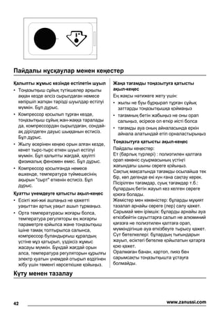 Пайдалы нұсқаулар менен кеңестер
Қалыпты жұмыс кезінде естілетін шуыл
• Тоңазытқыш сұйық түтікшелер арқылы
аққан кезде əлсіз сырылдаған немесе
көпіршіп жатқан тəрізді шуылдар естілуі
мүмкін. Бұл дұрыс.
• Компрессор қосылып тұрған кезде,
тоңазытқыш сұйық жан-жаққа таралады
да, компрессордан сырылдаған, сондай-
ақ дірілдеген дауыс шыққанын естисіз.
Бұл дұрыс.
• Жылу əсерінен кеңею орын алған кезде,
кенет тырс-тырс еткен шуыл естілуі
мүмкін. Бұл қалыпты жағдай, қауіпті
физикалық феномен емес. Бұл дұрыс.
• Компрессор қосылғанда немесе
өшкенде, температура түймешесінің
ақырын "сырт" еткенін естисіз. Бұл
дұрыс.
Қуатты үнемдеуге қатысты ақыл-кеңес
• Есікті жиі-жиі ашпаңыз не қажетті
уақыттан артық уақыт ашып тұрмаңыз.
• Орта температурасы жоғары болса,
температура регуляторы ең жоғарғы
параметрге қойылса жəне тоңазытқыш
ішіне тамақ толтырылса салынса,
компрессор буландырғыш құралдың
үстіне мұз қатырып, үздіксіз жұмыс
жасауы мүмкін. Бұндай жағдай орын
алса, температура регуляторын құрылғы
электр қуатын үнемдей отырып өздігінен
жібу үшін төменгі көрсеткішке қойыңыз.
Жаңа тағамды тоңазытуға қатысты
ақыл-кеңес
Ең жақсы нəтижеге жету үшін:
• жылы не буы бұрқырап тұрған сұйық
заттарды тоңазытқышқа қоймаңыз
• тағамның бетін жабыңыз не оны орап
салыңыз, əсіресе ол өткір иісті болса
• тағамды ауа оның айналасында еркін
айнала алатындай етіп орналастырыңыз
Тоңазытуға қатысты ақыл-кеңес
Пайдалы кеңестер:
Ет (барлық түрлері) : полиэтилен қалтаға
орап көкөніс суырмасының үстіңгі
жағындағы шыны сөреге қойыңыз.
Сақтық мақсатында тағамды осылайша тек
бір, көп дегенде екі күн ғана сақтау керек.
Пісірілген тағамдар, суық тағамдар т.б.:
бұлардың бетін жауып кез келген сөреге
қоюға болады.
Жемістер мен көкөністер: бұларды мұқият
тазалап арнайы сөреге (лер) салу қажет.
Сарымай мен ірімшік: бұларды арнайы ауа
өткізбейтін сауыттарға салып не алюминий
қағазға не полиэтилен қалтаға орап,
мүмкіндігінше ауа өткізбеуге тырысу қажет.
Сүт бөтелкелері: бұлардың тығындарын
жауып, есіктегі бөтелке қойылатын қатарға
қою қажет.
Оралмаған банан, картоп, пияз бен
сарымсақты тоңазытқышта ұстауға
болмайды.
Күту менен тазалау
42 www.zanussi.com
 