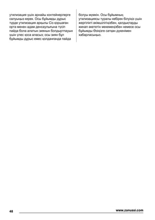утилизация үшін арнайы контейнерлерге
салуыңыз керек. Осы бұйымды дұрыс
түрде утилизация арқылы Сіз қоршаған
орта менен адам денсаулығына түсіп
пайда бола алатын зиянын болдыртпауын
үшін үлес қоса аласыз; осы зиян бұл
бұйымды дұрыс емес қолданғанда пайда
болуы мүмкін. Осы бұйымның
утилизациясы туралы көбірек білуіңіз үшін
жергілікті əкімшілігіңізбен, қалдықтарды
жинап əкететін мекемеңізбен немесе осы
бұйымды Өзіңізге сатқан дүкенімен
хабарласыңыз.
48 www.zanussi.com
 