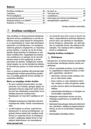 Saturs
Drošības norādījumi _ _ _ _ _ _ _ _ _ _ _ 49
Lietošana _ _ _ _ _ _ _ _ _ _ _ _ _ _ _ _ _ 51
Pirmā ieslēgšana _ _ _ _ _ _ _ _ _ _ _ _ _ 51
Izmantošana ikdienā _ _ _ _ _ _ _ _ _ _ _ 52
Noderīgi ieteikumi un padomi _ _ _ _ _ _ 52
Kopšana un tīrīšana _ _ _ _ _ _ _ _ _ _ _ 53
Ko darīt, ja ... _ _ _ _ _ _ _ _ _ _ _ _ _ _ _ 54
Tehniskie dati _ _ _ _ _ _ _ _ _ _ _ _ _ _ 56
Uzstādīšana _ _ _ _ _ _ _ _ _ _ _ _ _ _ _ 57
Informācija par ierīces izmantošanas
ekoloģiskajiem aspektiem _ _ _ _ _ _ _ _ 57
Izmaiņu tiesības rezervētas.
Drošības norādījumi
Jūsu drošības un ierīces pareizas lietošanas
dēļ pirms ierīces uzstādīšanas un pirmās lie-
tošanas reizes rūpīgi izlasiet šo rokasgrāma-
tu un iepazīstieties ar visiem tajā ietvertajiem
padomiem un brīdinājumiem. Lai nepieļautu
nelaimes gadījumu iespējamību un nepareizu
ierīces darbību, ir svarīgi, lai visi šīs ierīces
lietotāji rūpīgi iepazītos ar lietošanas un dro-
šības norādījumiem. Saglabājiet šos lietoša-
nas norādījumus un sekojiet, lai tie vienmēr
atrastos kopā ar ierīci gadījumā, ja tā tiek
pārvietota vai pārdota. Tādējādi jūs nodroši-
nāsiet iespēju, ka visi tās lietotāji būs atbilsto-
ši informēti par pareizu un drošu ierīces lieto-
šanu.
Jūsu un īpašuma drošības dēļ ievērojiet šajā
rokasgrāmatā minētos piesardzības pasāku-
mus, jo pretējā gadījumā ierīces ražotājs ne-
uzņemsies atbildību.
Bērnu un nespējīgu cilvēku drošība
• Šo ierīci nedrīkst izmantot bērni vai citas
personas, kuru fiziskās, garīgās spējas vai
pieredzes trūkums neļauj tiem droši izman-
tot ierīci bez atbilstošas uzraudzības vai at-
bildīgās personas norādījumiem.
Nepieļaujiet, lai mazi bērni spēlējas ar ierī-
ci.
• Glabājiet iesaiņojuma materiālus bērniem
nepieejamās vietās. Pastāv nosmakšanas
risks.
• Ja atbrīvojaties no ierīces, izņemiet kon-
taktspraudni no sienas kontaktligzdas, no-
grieziet strāvas kabeli (pēc iespējas tuvāk
ierīcei) un noņemiet durvis, lai nepieļautu,
ka bērni, spēlējoties iekļūst ierīcē un tiek
pakļauti elektrošokam vai nosmakšanai.
• Ja nomaināt veco ierīci, kurai uz durvīm vai
vāka ir atsperslēdzene (aizkritņa slēdzene),
pret šo ierīci, kas aprīkota ar magnētisko
durvju blīvējumu, pārbaudiet, vai, atbrīvojo-
ties no nolietotās ierīces, tās slēdzene tiek
sabojāta. Tas nepieļaus bērnu iekļūšanu
ierīcē un ieslēgšanos.
Vispārīgi drošības norādījumi
Brīdinājums
Sekojiet tam, lai ierīces korpusa vai iebūvētās
konstrukcijas ventilācijas atveres nebūtu aiz-
sērējušas.
• Ierīce ir paredzēta produktu un/vai dzērie-
nu uzglabāšanai mājsaimniecības un līdzī-
gām vajadzībām, piemēram:
– darbinieku virtuves zonās veikalos, biro-
jos un citās darba vietās;
– lauku namos un viesu lietošanai viesnī-
cās, moteļos un citās dzīvojamās vietās;
– privāto viesnīcu (Bed and Breakfast) ap-
stākļos;
– sabiedriskās ēdināšanas un līdzīgām ne-
komerciālām vajadzībām.
• Nelietojiet mehāniskas ierīces vai citus
mākslīgus paņēmienus, lai paātrinātu at-
kausēšanu.
• Nelietojiet ledusskapja iekšpusē elektroierī-
ces, piemēram, saldējuma pagatavošanas
ierīces, ja vien to izmantošanu neparedz
ražotājs.
• Nesabojājiet dzesētāja shēmu.
49www.zanussi.com
 