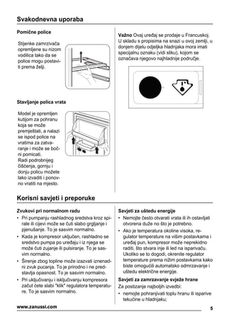 Svakodnevna uporaba
Pomične police
Stijenke zamrzivača
opremljene su nizom
vodilica tako da se
police mogu postavi-
ti prema želji.
Stavljanje polica vrata
Model je opremljen
kutijom za pohranu
koja se može
premještati, a nalazi
se ispod police na
vratima za zatva-
ranje i može se boč-
ni pomicati.
Radi podrobnijeg
čišćenja, gornju i
donju policu možete
lako izvaditi i ponov-
no vratiti na mjesto.
Važno Ovaj uređaj se prodaje u Francuskoj.
U skladu s propisima na snazi u ovoj zemlji, u
donjem dijelu odjeljka hladnjaka mora imati
specijalnu oznaku (vidi sliku), kojom se
označava njegovo najhladnije područje.
Korisni savjeti i preporuke
Zvukovi pri normalnom radu
• Pri pumpanju rashladnog sredstva kroz spi-
rale ili cijevi može se čuti slabo grgljanje i
pjenušanje. To je sasvim normalno.
• Kada je kompresor uključen, rashladno se
sredstvo pumpa po uređaju i iz njega se
može čuti zujanje ili pulsiranje. To je sas-
vim normalno.
• Širenje zbog topline može izazvati iznenad-
ni zvuk pucanja. To je prirodno i ne pred-
stavlja opasnost. To je sasvim normalno.
• Pri uključivanju i isključivanju kompresora
začut ćete slabi "klik" regulatora temperatu-
re. To je sasvim normalno.
Savjeti za uštedu energije
• Nemojte često otvarati vrata ili ih ostavljati
otvorena duže no što je potrebno.
• Ako je temperatura okoline visoka, re-
gulator temperature na višim postavkama i
uređaj pun, kompresor može neprekidno
raditi, što stvara inje ili led na isparivaču.
Ukoliko se to dogodi, okrenite regulator
temperature prema nižim postavkama kako
biste omogućili automatsko odmrzavanje i
uštedu električne energije.
Savjeti za zamrzavanje svježe hrane
Za postizanje najboljih izvedbi:
• nemojte pohranjivati toplu hranu ili isparive
tekućine u hladnjaku;
5www.zanussi.com
 