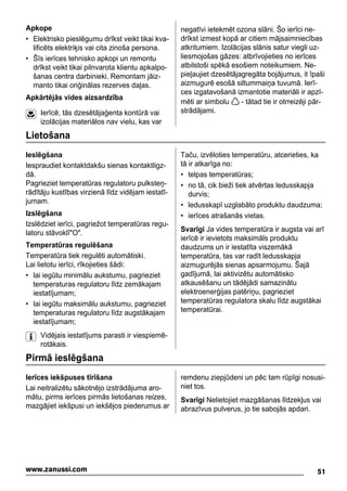 Apkope
• Elektrisko pieslēgumu drīkst veikt tikai kva-
lificēts elektriķis vai cita zinoša persona.
• Šīs ierīces tehnisko apkopi un remontu
drīkst veikt tikai pilnvarota klientu apkalpo-
šanas centra darbinieki. Remontam jāiz-
manto tikai oriģinālas rezerves daļas.
Apkārtējās vides aizsardzība
Ierīcē, tās dzesētājaģenta kontūrā vai
izolācijas materiālos nav vielu, kas var
negatīvi ietekmēt ozona slāni. Šo ierīci ne-
drīkst izmest kopā ar citiem mājsaimniecības
atkritumiem. Izolācijas slānis satur viegli uz-
liesmojošas gāzes: atbrīvojieties no ierīces
atbilstoši spēkā esošiem noteikumiem. Ne-
pieļaujiet dzesētājagregāta bojājumus, it īpaši
aizmugurē esošā siltummaiņa tuvumā. Ierī-
ces izgatavošanā izmantotie materiāli ir apzī-
mēti ar simbolu - tātad tie ir otrreizēji pār-
strādājami.
Lietošana
Ieslēgšana
Iespraudiet kontaktdakšu sienas kontaktligz-
dā.
Pagrieziet temperatūras regulatoru pulksteņ-
rādītāju kustības virzienā līdz vidējam iestatī-
jumam.
Izslēgšana
Izslēdziet ierīci, pagriežot temperatūras regu-
latoru stāvoklī"O".
Temperatūras regulēšana
Temperatūra tiek regulēti automātiski.
Lai lietotu ierīci, rīkojieties šādi:
• lai iegūtu minimālu aukstumu, pagrieziet
temperaturas regulatoru līdz zemākajam
iestatījumam;
• lai iegūtu maksimālu aukstumu, pagrieziet
temperaturas regulatoru līdz augstākajam
iestatījumam;
Vidējais iestatījums parasti ir viespiemē-
rotākais.
Taču, izvēloties temperatūru, atcerieties, ka
tā ir atkarīga no:
• telpas temperatūras;
• no tā, cik bieži tiek atvērtas ledusskapja
durvis;
• ledusskapī uzglabāto produktu daudzuma;
• ierīces atrašanās vietas.
Svarīgi Ja vides temperatūra ir augsta vai arī
ierīcē ir ievietots maksimāls produktu
daudzums un ir iestatīta viszemākā
temperatūra, tas var radīt ledusskapja
aizmugurējās sienas apsarmojumu. Šajā
gadījumā, lai aktivizētu automātisko
atkausēšanu un tādējādi samazinātu
elektroenerģijas patēriņu, pagrieziet
temperatūras regulatora skalu līdz augstākai
temperatūrai.
Pirmā ieslēgšana
Ierīces iekšpuses tīrīšana
Lai neitralizētu sākotnējo izstrādājuma aro-
mātu, pirms ierīces pirmās lietošanas reizes,
mazgājiet iekšpusi un iekšējos piederumus ar
remdenu ziepjūdeni un pēc tam rūpīgi nosusi-
niet tos.
Svarīgi Nelietojiet mazgāšanas līdzekļus vai
abrazīvus pulverus, jo tie sabojās apdari.
51www.zanussi.com
 