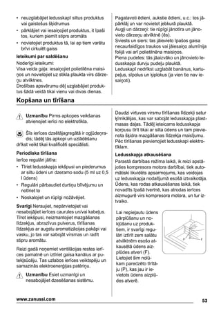 • neuzglabājiet ledusskapī siltus produktus
vai gaistošus šķidrumus
• pārklājiet vai iesaiņojiet produktus, it īpaši
tos, kuriem piemīt stiprs aromāts
• novietojiet produktus tā, lai ap tiem varētu
brīvi cirkulēt gaiss
Ieteikumi par saldēšanu
Noderīgi ieteikumi:
Visa veida gaļa: iesaiņojiet polietilēna maisi-
ņos un novietojiet uz stikla plaukta virs dārze-
ņu atvilktnes.
Drošības apsvērumu dēļ uzglabājiet produk-
tus šādā veidā tikai vienu vai divas dienas.
Pagatavoti ēdieni, aukstie ēdieni, u.c.: tos jā-
pārklāj un var novietot jebkurā plauktā.
Augļi un dārzeņi: tie rūpīgi jānotīra un jāno-
vieto dārzeņu atvilktnē (ēs).
Sviests un siers: tas jāievieto īpašos gaisa
necaurlaidīgos traukos vai jāiesaiņo alumīnija
folijā vai arī polietilnēna maisiņos.
Piena pudeles: tās jāaizvāko un jānovieto le-
dusskapja durvju pudeļu plauktā.
Leduskapī nedrīkst uzglabāt banānus, kartu-
peļus, sīpolus un ķiplokus (ja vien tie nav ie-
saiņoti).
Kopšana un tīrīšana
Uzmanību Pirms apkopes veikšanas
atvienojiet ierīci no elektrotīkla.
Šīs ierīces dzsētājagregātā ir ogļūdeņra-
dis; tādēļ tās apkopi un uzlādēšanu
drīkst veikt tikai kvalificēti speciālisti.
Periodiska tīrīšana
Ierīce regulāri jātīra:
• Tīriet ledusskapja iekšpusi un piederumus
ar siltu ūdeni un dzeramo sodu (5 ml uz 0,5
l ūdens)
• Regulāri pārbaudiet durtiņu blīvējumu un
notīriet to
• Noskalojiet un rūpīgi nožāvējiet.
Svarīgi Neraujiet, nepārvietojiet vai
nesabojājiet ierīces caurules un/vai kabeļus.
Tīrot iekšpusi, neizmantojiet mazgāšanas
līdzekļus, abrazīvus pulverus, tīrīšanas
līdzekļus ar augstu aromatizācijas pakāpi vai
vasku, jo tas var sabojāt virsmas un radīt
stipru aromātu.
Reizi gadā noņemiet ventilācijas restes ierī-
ces pamatnē un iztīriet gaisa kanālus ar pu-
tekļsūcēju. Tas uzlabos ierīces veiktspēju un
samazinās elektroenerģijas patēriņu.
Uzmanību Esiet uzmanīgi un
nesabojājiet dzesēšanas sistēmu.
Daudzi virtuves virsmu tīrīšanas līdzekļi satur
ķīmikālijas, kas var sabojāt ledusskapja plast-
masas daļas. Tādēļ ieteicams ledusskapja
korpusu tīrīt tikai ar silta ūdens un tam pievie-
nota šķidra mazgāšanas līdzekļa maisījumu.
Pēc tīrīšanas pievienojiet ledusskapi elektro-
tīklam.
Ledusskapja atkausēšana
Parastā darbības režīma laikā, ik reizi apstā-
joties kompresora motora darbībai, tiek auto-
mātiski likvidēts apsarmojums, kas veidojas
uz ledusskapja nodalījumā esošā iztvaikotāja.
Ūdens, kas rodas atkausēšanas laikā, tiek
novadīts īpašā tvertnē, kas atrodas ierīces
aizmugurē virs kompresora motora, un tur iz-
tvaiko.
Lai nepieļautu ūdens
pārplūšanu un no-
kļūšanu uz produk-
tiem, ir svarīgi regu-
lāri iztīrīt zem salātu
atvilktnēm esošo at-
kausētā ūdens aiz-
plūdes atveri (F).
Lietojiet šim nolū-
kam paredzēto tīrītā-
ju (P), kas jau ir ie-
vietots ūdens aizplū-
des atverē.
P F
53www.zanussi.com
 