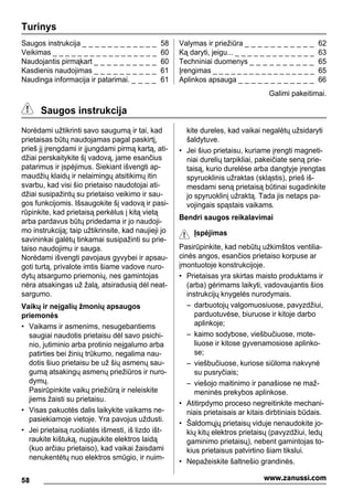Turinys
Saugos instrukcija _ _ _ _ _ _ _ _ _ _ _ _ 58
Veikimas _ _ _ _ _ _ _ _ _ _ _ _ _ _ _ _ _ 60
Naudojantis pirmąkart _ _ _ _ _ _ _ _ _ _ 60
Kasdienis naudojimas _ _ _ _ _ _ _ _ _ _ 61
Naudinga informacija ir patarimai. _ _ _ _ 61
Valymas ir priežiūra _ _ _ _ _ _ _ _ _ _ _ 62
Ką daryti, jeigu... _ _ _ _ _ _ _ _ _ _ _ _ _ 63
Techniniai duomenys _ _ _ _ _ _ _ _ _ _ 65
Įrengimas _ _ _ _ _ _ _ _ _ _ _ _ _ _ _ _ _ 65
Aplinkos apsauga _ _ _ _ _ _ _ _ _ _ _ _ 66
Galimi pakeitimai.
Saugos instrukcija
Norėdami užtikrinti savo saugumą ir tai, kad
prietaisas būtų naudojamas pagal paskirtį,
prieš jį įrengdami ir įjungdami pirmą kartą, ati-
džiai perskaitykite šį vadovą, jame esančius
patarimus ir įspėjimus. Siekiant išvengti ap-
maudžių klaidų ir nelaimingų atsitikimų itin
svarbu, kad visi šio prietaiso naudotojai ati-
džiai susipažintų su prietaiso veikimo ir sau-
gos funkcijomis. Išsaugokite šį vadovą ir pasi-
rūpinkite, kad prietaisą perkėlus į kitą vietą
arba pardavus būtų pridedama ir jo naudoji-
mo instrukciją; taip užtikrinsite, kad naujieji jo
savininkai galėtų tinkamai susipažinti su prie-
taiso naudojimu ir sauga.
Norėdami išvengti pavojaus gyvybei ir apsau-
goti turtą, privalote imtis šiame vadove nuro-
dytų atsargumo priemonių, nes gamintojas
nėra atsakingas už žalą, atsiradusią dėl neat-
sargumo.
Vaikų ir neįgalių žmonių apsaugos
priemonės
• Vaikams ir asmenims, nesugebantiems
saugiai naudotis prietaisu dėl savo psichi-
nio, jutiminio arba protinio neįgalumo arba
patirties bei žinių trūkumo, negalima nau-
dotis šiuo prietaisu be už šių asmenų sau-
gumą atsakingų asmenų priežiūros ir nuro-
dymų.
Pasirūpinkite vaikų priežiūrą ir neleiskite
jiems žaisti su prietaisu.
• Visas pakuotės dalis laikykite vaikams ne-
pasiekiamoje vietoje. Yra pavojus uždusti.
• Jei prietaisą ruošiatės išmesti, iš lizdo išt-
raukite kištuką, nupjaukite elektros laidą
(kuo arčiau prietaiso), kad vaikai žaisdami
nenukentėtų nuo elektros smūgio, ir nuim-
kite dureles, kad vaikai negalėtų užsidaryti
šaldytuve.
• Jei šiuo prietaisu, kuriame įrengti magneti-
niai durelių tarpikliai, pakeičiate seną prie-
taisą, kurio durelėse arba dangtyje įrengtas
spyruoklinis užraktas (skląstis), prieš iš-
mesdami seną prietaisą būtinai sugadinkite
jo spyruoklinį užraktą. Tada jis netaps pa-
vojingais spąstais vaikams.
Bendri saugos reikalavimai
Įspėjimas
Pasirūpinkite, kad nebūtų užkimštos ventilia-
cinės angos, esančios prietaiso korpuse ar
įmontuotoje konstrukcijoje.
• Prietaisas yra skirtas maisto produktams ir
(arba) gėrimams laikyti, vadovaujantis šios
instrukcijų knygelės nurodymais.
– darbuotojų valgomuosiuose, pavyzdžiui,
parduotuvėse, biuruose ir kitoje darbo
aplinkoje;
– kaimo sodybose, viešbučiuose, mote-
liuose ir kitose gyvenamosiose aplinko-
se;
– viešbučiuose, kuriose siūloma nakvynė
su pusryčiais;
– viešojo maitinimo ir panašiose ne maž-
meninės prekybos aplinkose.
• Atitirpdymo proceso negreitinkite mechani-
niais prietaisais ar kitais dirbtiniais būdais.
• Šaldomųjų prietaisų viduje nenaudokite jo-
kių kitų elektros prietaisų (pavyzdžiui, ledų
gaminimo prietaisų), nebent gamintojas to-
kius prietaisus patvirtino šiam tikslui.
• Nepažeiskite šaltnešio grandinės.
58 www.zanussi.com
 