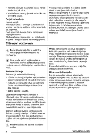 • nemojte pokrivati ili zamatati hranu, naroči-
to ako ima jak miris;
• stavite hranu tamo gdje zrak može oko nje
slobodno kružiti.
Savjeti za hlađenje
Korisni savjeti:
Meso (svih vrsta) : umotajte u polietilenske
vrećice i stavite na staklenu policu iznad ladi-
ce za povrće.
Radi sigurnosti, čuvajte hranu na taj način
najdulje dan-dva.
Skuhana hrana, hladna jela i sl.: potrebno ih
je pokriti i mogu se staviti na bilo koju policu.
Voće i povrće: potrebno ih je dobro očistiti i
staviti u specijalnu ladicu/ladice.
Maslac i sir: potrebno ih je staviti u specijalne
nepropusne spremnike ili umotati u
aluminijsku foliju ili plastične vrećice kako bi-
ste ih odvojili od zraka što je više moguće.
Boce s mlijekom: moraju imati čep i potrebno
ih je čuvati u držaču boca na vratima.
Banane, krumpir, luk i češnjak, ukoliko se ne
nalaze u ambalaži, ne smiju se čuvati u
hladnjaku.
Čišćenje i održavanje
Pozor Uređaj isključite iz električne
mreže prije bilo kakvih radova na
održavanju.
Ovaj uređaj sadrži ugljikovodike u
rashladnoj jedinici; održavanje i ponovo
punjenje mora izvršiti isključivo ovlašteni teh-
ničar.
Redovito čišćenje
Potrebno je redovito čistiti uređaj:
• očistite unutrašnjost i pribor toplom vodom i
sodom bikarbonom (5 ml na 0,5 litre vode)
• redovito provjeravajte brtve na vratima te
čistite kako biste bili sigurni da su čiste i
bez naslaga
• dobro isperite i osušite.
Važno Nemojte povlačiti, pomicati ili
oštećivati cijevi i/ili kabele unutar elementa.
Nikada nemojte koristiti sredstva za pranje,
abrazivna sredstva, sredstva za čišćenje vrlo
intenzivnih mirisa ili polituru s voskom jer bi
mogli oštetiti površinu i ostaviti jak miris.
Jednom godišnje izvadite ventilacijsku re-
šetku u podnožju uređaja i očistite kanale za
zrak usisavačem. Tim ćete postupkom po-
boljšati rad uređaja i uštedjeti električnu ener-
giju.
Pozor Pazite da ne oštetite rashladni
sustav.
Mnoga komercijalna sredstva za čišćenje
kuhinjskih površina sadrže kemikalije koje
mogu napasti/oštetiti plastične dijelove ovoga
uređaja. Zbog toga preporučujemo da čistite
vanjski dio kućišta uređaja samo toplom vo-
dom s malo tekućeg deterdženta za pranje
suđa.
Po završetku čišćenja, ponovno priključite
uređaj na električnu mrežu.
Odmrzavanje hladnjaka
Inje se automatski uklanja s isparivača
odjeljka hladnjaka svaki put kada se zaustavi
motor kompresora tijekom normalne uporabe.
Voda od otapanja ispušta se u poseban
spremnik u stražnjem dijelu uređaja, preko
motora kompresora, gdje isparava.
6 www.zanussi.com
 