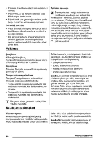 • Prietaisą draudžiama statyti arti radiatorių ir
viryklių.
• Patikrinkite, ar po įrengimo elektros laido
kištukas yra pasiekiamas.
• Prijunkite tik prie geriamojo vandens įvado
(jeigu numatytas vandens prijungimas).
Techninė priežiūra
• Visus elektros prijungimo darbus turi atlikti
kvalifikuotas elektrikas arba kompetentin-
gas specialistas.
• Šio gaminio techninę priežiūrą leidžiama
atlikti tik įgaliotam techninės priežiūros
centrui; galima naudoti tik originalias atsar-
gines dalis.
Aplinkos apsauga
Šiame prietaise - nei jo aušinamosios
medžiagos grandinėje, nei izoliacinėse
medžiagose - nėra dujų, galinčių pažeisti
ozono sluoksnį. Prietaisą draudžiama išmesti
kartu su buitinėmis šiukšlėmis ir atliekomis.
Izoliacinėje putoje yra degių dujų: prietaisą
reikia išmesti paisant galiojančių reglamentų -
juos sužinosite vietos valdžios institucijose.
Nepažeiskite aušinamojo įtaiso, ypač galinėje
dalyje greta šilumokaičio. Šiame prietaise
naudojamas medžiagas, pažymėtas simboliu
, galima perdirbti.
Veikimas
Įjungimas
Kištuką įkiškite į lizdą.
Temperatūros reguliatorių sukite pagal laikro-
džio rodyklę iki vidutinės nuostatos
Išjungimas
Prietaisą išjungsite temperatūros reguliatorių
pasukę į "O" padėtį
Temperatūros reguliavimas
Temperatūra reguliuojama automatiškai.
Prietaisą eksploatuokite tokiu būdu:
• Temperatūros reguliatorių nustatykite ties
mažiausia nuostata, kad šaldoma būtų mi-
nimaliai.
• Temperatūros reguliatorių nustatykite ties
didžiausia nuostata, kad šaldoma būtų
maksimaliai.
Dauguma atvejų geriausia nustatyti ties
vidutine nuostata.
Tačiau konkrečią nuostatą derėtų išrinkti at-
sižvelgiant į tai, kad temperatūra prietaiso vi-
duje priklauso nuo šių veiksnių:
• patalpos temperatūra
• durelių atidarymo dažnumas
• maisto produktų kiekis šaldytuve
• prietaiso pastatymo vieta.
Svarbu Jei aplinkos temperatūra aukšta arba
prietaisas pilnas produktų ir nustatyta, kad
prietaise būtų mažiausia temperatūra, ant
galinės sienelės gali nuolat formuotis
šerkšnas. Tokiu atveju reguliavimo rankenėlę
reikia nustatyti ties aukštesne temperatūra -
tada automatiškai vyks atitirpdymas ir bus
mažiau sunaudojama elektros energijos.
Naudojantis pirmąkart
Vidaus valymas
Prieš naudodami prietaisą pirmą kartą,
drungnu vandeniu ir nedideliu kiekiu neutraliu
muilu nuplaukite prietaiso vidų ir visas vidines
dalis - tokiu būdu pašalinsite naujam prietai-
sui būdingą kvapą; po to, gerai nusausinkite.
Svarbu Nenaudokite valomųjų priemonių ar
abrazyvinių miltelių, nes jie pažeis dangą.
60 www.zanussi.com
 