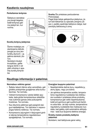Kasdienis naudojimas
Perkeliamos lentynos
Šaldytuvo sienelėse
yra įrengti bėgeliai,
todėl lentynas gali-
ma įstatyti ten, kur
norima.
Durelių lentynų įstatymas
Šiame modelyje yra
slankiojama dėžutė,
įrengta po durų len-
tynėlių skyriumi – ją
galima slankioti į šo-
nus.
Norėdami išvalyti
kruopščiau, galite
lengvai išimti ir vėl
įdėti viršutinę ir apa-
tinę durelių lentynė-
les
Svarbu Šis prietaisas parduodamas
Prancūzijoje.
Pagal šioje šalyje galiojančius įstatymus, jis
turi būti tiekiamas su specialiu įrenginiu (žr.
pav.), padėtu apatinėje šaldytuvo dalyje, kad
parodytų šalčiausią jo zoną.
Naudinga informacija ir patarimai.
Normalaus veikimo garsai
• Šaltalui tekant ritėmis arba vamzdžiais, gali
girdėtis prislopintas gurgėjimas arba burbu-
liavimas. Tai normalu.
• Veikiant kompresoriui vyksta šaltalo apy-
kaita, tada girdisi kompresoriaus skleidžia-
mas sukimosi garsas arba pulsuojantis
triukšmas. Tai normalu.
• Nuo šiluminio plėtimsoi gali pasigirsti stai-
gus trakštelėjimas. Tai natūralus ir nepavo-
jingas fizikinis reiškinys. Tai normalu.
• Kompresoriui įsijungiant ir išsijungiant girdi-
si silpnas temperatūros reguliatoriaus
spragtelėjimas. Tai normalu.
Energijos taupymo patarimai
• Neatidarinėkite dažnai durų, nepalikite jų
atvirų ilgiau, negu yra būtina.
• Jei aplinkos temperatūra aukšta, tempera-
tūros reguliatorius nustatytas ties didžiau-
sia nuostata ir prietaisas pilnas produktų,
kompresorius gali veikti nepertraukiamai,
todėl ant garintuvo gali susiformuoti šerkš-
no arba ledo. Jei taip nutinka, temperatūros
reguliatorių nustatykite ties mažiausia nuo-
stata, kad galėtų vykti automatinis atitirpdy-
mas - tada bus taupoma elektros energija.
Šviežių maisto produktų šaldymo
patarimai
Norėdami, kad šaldytuvas gerai vektų:
61www.zanussi.com
 