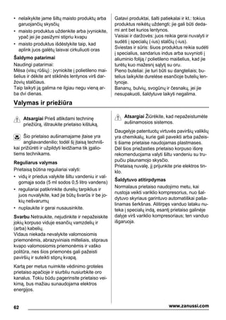 • nelaikykite jame šiltų maisto produktų arba
garuojančių skysčių
• maisto produktus uždenkite arba įvyniokite,
ypač jei jie pasižymi stipriu kvapu
• maisto produktus išdėstykite taip, kad
aplink juos galėtų laisvai cirkuliuoti oras
Šaldymo patarimai
Naudingi patarimai:
Mėsa (visų rūšių) : įvyniokite į polietileno mai-
šelius ir dėkite ant stiklinės lentynos virš dar-
žovių stalčiaus.
Taip laikyti ją galima ne ilgiau negu vieną ar-
ba dvi dienas.
Gatavi produktai, šalti patiekalai ir kt.: tokius
produktus reikėtų uždengti; jie gali būti deda-
mi ant bet kurios lentynos.
Vaisiai ir daržovės: juos reikia gerai nuvalyti ir
sudėti į specialų (-ius) stalčių (-ius).
Sviestas ir sūris: šiuos produktus reikia sudėti
į specialius, sandarius indus arba suvynioti į
aliuminio foliją / polietileno maišelius, kad jie
turėtų kuo mažesnį sąlytį su oru.
Pieno buteliai: jie turi būti su dangteliais; bu-
telius laikykite durelėse esančioje butelių len-
tynoje.
Bananų, bulvių, svogūnų ir česnakų, jei jie
nesupakuoti, šaldytuve laikyti negalima.
Valymas ir priežiūra
Atsargiai Prieš atlikdami techninę
priežiūrą, ištraukite prietaiso kištuką.
Šio prietaiso aušinamajame įtaise yra
angliavandenilio; todėl šį įtaisą techniš-
kai prižiūrėti ir užpildyti leidžiama tik įgalio-
tiems technikams.
Reguliarus valymas
Prietaisą būtina reguliariai valyti:
• vidų ir priedus valykite šiltu vandeniu ir val-
gomąja soda (5 ml sodos 0,5 litro vandens)
• reguliariai patikrinkite durelių tarpiklius ir
juos nuvalykite, kad jie būtų švarūs ir be jo-
kių nešvarumų
• nuplaukite ir gerai nusausinkite.
Svarbu Netraukite, nejudinkite ir nepažeiskite
jokių korpuso viduje esančių vamzdelių ir
(arba) kabelių.
Vidaus niekada nevalykite valomosiomis
priemonėmis, abrazyviniais milteliais, stipraus
kvapo valomosiomis priemonėmis ir vaško
politūra, nes šios priemonės gali pažeisti
paviršių ir suteikti stiprų kvapą.
Kartą per metus nuimkite vėdinimo groteles
prietaiso apačioje ir siurbliu nusiurbkite oro
kanalus. Tokiu būdu pagerinsite prietaiso vei-
kimą, bus mažiau sunaudojama elektros
energijos.
Atsargiai Žiūrėkite, kad nepažeistumėte
aušinamosios sistemos.
Daugelyje patentuotų virtuvės paviršių valiklių
yra chemikalų, kurie gali paveikti arba pažeis-
ti šiame prietaise naudojamas plastmases.
Dėl šios priežasties prietaiso korpuso išorę
rekomenduojama valyti šiltu vandeniu su tru-
pučiu plaunamojo skysčio.
Prietaisą nuvalę, jį prijunkite prie elektros tin-
klo.
Šaldytuvo atitirpdymas
Normalaus prietaiso naudojimo metu, kai
nustoja veikti variklio kompresorius, nuo šal-
dytuvo skyriaus garintuvo automatiškai paša-
linamas šerkšnas. Atitirpęs vanduo lataku nu-
teka į specialų indą, esantį prietaiso galinėje
dalyje virš variklio kompresoriaus; ten vanduo
išgaruoja.
62 www.zanussi.com
 