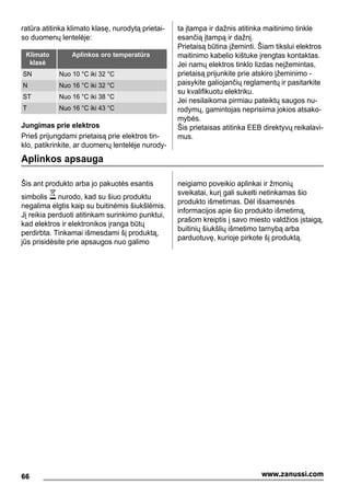 ratūra atitinka klimato klasę, nurodytą prietai-
so duomenų lentelėje:
Klimato
klasė
Aplinkos oro temperatūra
SN Nuo 10 °C iki 32 °C
N Nuo 16 °C iki 32 °C
ST Nuo 16 °C iki 38 °C
T Nuo 16 °C iki 43 °C
Jungimas prie elektros
Prieš prijungdami prietaisą prie elektros tin-
klo, patikrinkite, ar duomenų lentelėje nurody-
ta įtampa ir dažnis atitinka maitinimo tinkle
esančią įtampą ir dažnį.
Prietaisą būtina įžeminti. Šiam tikslui elektros
maitinimo kabelio kištuke įrengtas kontaktas.
Jei namų elektros tinklo lizdas neįžemintas,
prietaisą prijunkite prie atskiro įžeminimo -
paisykite galiojančių reglamentų ir pasitarkite
su kvalifikuotu elektriku.
Jei nesilaikoma pirmiau pateiktų saugos nu-
rodymų, gamintojas neprisiima jokios atsako-
mybės.
Šis prietaisas atitinka EEB direktyvų reikalavi-
mus.
Aplinkos apsauga
Šis ant produkto arba jo pakuotės esantis
simbolis nurodo, kad su šiuo produktu
negalima elgtis kaip su buitinėmis šiukšlėmis.
Jį reikia perduoti atitinkam surinkimo punktui,
kad elektros ir elektronikos įranga būtų
perdirbta. Tinkamai išmesdami šį produktą,
jūs prisidėsite prie apsaugos nuo galimo
neigiamo poveikio aplinkai ir žmonių
sveikatai, kurį gali sukelti netinkamas šio
produkto išmetimas. Dėl išsamesnės
informacijos apie šio produkto išmetimą,
prašom kreiptis į savo miesto valdžios įstaigą,
buitinių šiukšlių išmetimo tarnybą arba
parduotuvę, kurioje pirkote šį produktą.
66 www.zanussi.com
 