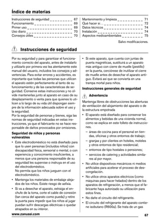 Índice de materias
Instrucciones de seguridad _ _ _ _ _ _ _ _ _ 67
Funcionamiento _ _ _ _ _ _ _ _ _ _ _ _ _ _ _ 69
Primer uso _ _ _ _ _ _ _ _ _ _ _ _ _ _ _ _ _ _ 69
Uso diario _ _ _ _ _ _ _ _ _ _ _ _ _ _ _ _ _ _ 70
Consejos útiles _ _ _ _ _ _ _ _ _ _ _ _ _ _ _ 70
Mantenimiento y limpieza _ _ _ _ _ _ _ _ _ _ 71
Qué hacer si… _ _ _ _ _ _ _ _ _ _ _ _ _ _ _ 72
Datos técnicos _ _ _ _ _ _ _ _ _ _ _ _ _ _ _ 74
Instalación _ _ _ _ _ _ _ _ _ _ _ _ _ _ _ _ _ _ 74
Aspectos medioambientales _ _ _ _ _ _ _ _ 75
Salvo modificaciones.
Instrucciones de seguridad
Por su seguridad y para garantizar el funciona-
miento correcto del aparato, antes de instalarlo
y utilizarlo por primera vez lea atentamente este
manual del usuario, incluidos los consejos y ad-
vertencias. Para evitar errores y accidentes, es
importante que todas las personas que utilicen
el aparato estén perfectamente al tanto de su
funcionamiento y de las características de se-
guridad. Conserve estas instrucciones y no ol-
vide mantenerlas junto al aparato en caso de su
desplazamiento o venta para que quienes lo uti-
licen a lo largo de su vida útil dispongan siem-
pre de la información adecuada sobre el uso y
la seguridad.
Por la seguridad de personas y bienes, siga las
normas de seguridad indicadas en estas ins-
trucciones, ya que el fabricante no se hace res-
ponsable de daños provocados por omisiones.
Seguridad de niños y personas
vulnerables
• Este electrodoméstico no está diseñado para
que lo usen personas (incluidos niños) con
discapacidad física, sensorial o mental, o con
experiencia y conocimiento insuficientes, a
menos que una persona responsable de su
seguridad les supervise o instruya en el uso
del electrodoméstico.
No permita que los niños jueguen con el
electrodoméstico.
• Mantenga los materiales de embalaje aleja-
dos de los niños. Existe riesgo de asfixia.
• Si va a desechar el aparato, extraiga el en-
chufe de la toma, corte el cable de conexión
(tan cerca del aparato como pueda) y retire
la puerta para impedir que los niños al jugar
puedan sufrir descargas eléctricas o quedar
atrapados en su interior.
• Si este aparato, que cuenta con juntas de
puerta magnéticas, sustituirá a un aparato
más antiguo con cierre de muelle (pestillo)
en la puerta, cerciórese de inutilizar el cierre
de muelle antes de desechar el aparato anti-
guo. Evitará así que se convierta en una
trampa mortal para niños.
Instrucciones generales de seguridad
Advertencia
Mantenga libres de obstrucciones las aberturas
de ventilación del alojamiento del aparato o de
la estructura empotrada
• El aparato está diseñado para conservar los
alimentos y bebidas de una vivienda normal,
como se explica en este folleto de instruccio-
nes.
– áreas de cocina para el personal en tien-
das, oficinas y otros entornos de trabajo;
– granjas y por clientes en hoteles, moteles
y otros entornos de tipo residencial;
– entornos de tipo hostales o pensiones;
– servicios de catering y actividades simila-
res al por mayor.
• No utilice dispositivos mecánicos ni medios
artificiales para acelerar el proceso de des-
congelación.
• No utilice otros aparatos eléctricos (como
máquinas para hacer helados) dentro de los
aparatos de refrigeración, a menos que el fa-
bricante haya autorizado su utilización para
estos fines.
• No dañe el circuito del refrigerante.
• El circuito del refrigerante del aparato contie-
ne isobutano (R600a). Se trata de un gas
67www.zanussi.com
 