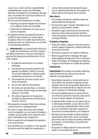natural con un alto nivel de compatibilidad
medioambiental, aunque es inflamable.
Durante el transporte y la instalación del apa-
rato, cerciórese de no provocar daños en el
circuito de refrigeración.
Si el circuito de refrigeración se daña:
– mantenga el aparato alejado de las llamas
y de cualquier fuente de encendido
– ventile bien la habitación en la que se en-
cuentra el aparato
• Es peligroso alterar las especificaciones o
modificar este producto en modo alguno.
Cualquier daño en el cable de alimentación
puede provocar un cortocircuito, un incendio
o una descarga eléctrica.
Advertencia Los componentes eléctricos
(cable de alimentación, enchufe, compre-
sor) debe sustituirlos un técnico autorizado o
personal de reparaciones profesional a fin de
evitar riesgos.
1. El cable de alimentación no se debe
prolongar.
2. Compruebe que la parte posterior del
aparato no aplaste ni dañe el enchufe.
Un enchufe aplastado o dañado puede
recalentarse y provocar un incendio.
3. Cerciórese de que tiene acceso al en-
chufe del aparato.
4. No tire del cable de alimentación.
5. Si la toma de red está floja, no introduz-
ca el enchufe. Existe riesgo de descarga
eléctrica o incendio.
6. No utilice el aparato sin la tapa de la
bombilla (si está provisto de ella) de ilu-
minación interior.
• Este aparato es pesado. Debe tener precau-
ciones durante su desplazamiento.
• No retire ni toque elementos del comparti-
mento congelador con las manos húmedas o
mojadas, ya que podría sufrir abrasión de la
piel o quemaduras por congelación.
• Evite la exposición prolongada del aparato a
la luz solar directa.
• Las bombillas que se utilizan en este aparato
(si está provisto de ellas) son especiales, y
se han seleccionado exclusivamente para
uso en aparatos domésticos. No pueden uti-
lizarse para la iluminación de la vivienda.
Uso diario
• No coloque recipientes calientes sobre las
piezas plásticas del aparato.
• No almacene gas ni líquido inflamable en el
aparato, ya que podrían estallar.
• Se deben seguir estrictamente las recomen-
daciones sobre almacenamiento del fabri-
cante del aparato. Consulte las instrucciones
correspondientes.
Cuidado y limpieza
• Antes de realizar cualquier tarea de manteni-
miento, apague el aparato y desenchúfelo de
la toma de corriente.
• No limpie el aparato con objetos metálicos.
• Revise regularmente el desagüe del agua
descongelada del frigorífico. Si es necesario,
limpie el desagüe. Si el desagüe se bloquea,
el agua se acumulará en la base del aparato.
Instalación
Importante Para realizar la conexión eléctrica,
siga atentamente las instrucciones de los
párrafos correspondientes.
• Desembale el aparato y compruebe que no
tiene daños. No conecte el aparato si está
dañado. Informe de los posibles daños de in-
mediato a la tienda donde lo adquirió. En ese
caso, conserve el material de embalaje.
• Es recomendable esperar al menos dos ho-
ras antes de conectar el aparato, para permi-
tir que el aceite regrese al compresor.
• El aparato debe contar con circulación de ai-
re adecuada alrededor, ya que de lo contra-
rio se produce recalentamiento. Para conse-
guir una ventilación suficiente, siga las ins-
trucciones correspondientes a la instalación.
• Siempre que sea posible, la parte posterior
del producto debe estar contra una pared,
para evitar que se toquen las partes calientes
(compresor, condensador) y se produzcan
quemaduras.
• El aparato no debe colocarse cerca de radia-
dores ni de hornillas de cocina.
68 www.zanussi.com
 