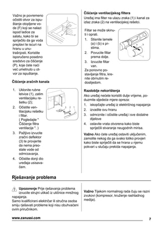 Važno je povremeno
očistiti otvor za ispu-
štanje otopljene vo-
de (F) koji se nalazi
ispod ladice za
salatu, kako bi se
spriječilo da ga voda
preplavi te iscuri na
hranu u unu-
trašnjosti. Koristite
isporučeno posebno
sredstvo za čišćenje
(P), koje ćete naći
već umetnuto u ot-
vor za ispuštanje.
P F
Čišćenje zračnih kanala
1. Uklonite rubne
letvice (1), zatim
ventilacijsku re-
šetku (2);
2. Očistite ven-
tilacijsku rešetku
i filtar.
( Pogledajte "
Čišćenje filtra
ventilacije ". )
3. Pažljivo izvucite
zračni deflektor
(3) te provjerite
da nema preo-
stale vode od
odmrzavanja.
4. Očistite donji dio
uređaja usisava-
čem.
3 2 1
Čišćenje ventilacijskog filtera
Uređaj ima filter na ulazu zraka (1) i kanal za
izlaz zraka (2) na ventilacijskoj rešetci.
Filtar se može skinu-
ti i oprati.
1. Stisnite lamele
(a) i (b) s pr-
stima.
2. Povucite filtar
prema dolje.
3. Izvucite filtar
van.
Za ponovno po-
stavljanje filtra, kre-
nite obrnutim re-
doslijedom.
2
1
a b
Razdoblje nekorištenja
Ako uređaj nećete koristiti dulje vrijeme, po-
duzmite sljedeće mjere opreza:
1. iskopčajte uređaj iz električnog napajanja
2. izvadite svu hranu
3. odmrznite i očistite uređaj i sve dodatne
dijelove
4. ostavite vrata otvorena kako biste
spriječili stvaranje neugodnih mirisa.
Važno Ako ćete uređaj ostaviti uključenim,
zamolite nekog da ga svako toliko provjeri
kako biste spriječili da se hrana u njemu
pokvari u slučaju prekida napajanja.
Rješavanje problema
Upozorenje Prije rješavanja problema
izvucite strujni utikač iz utičnice mrežnog
napajanja.
Samo kvalificirani električar ili stručna osoba
smiju rješavati probleme koji nisu obuhvaćeni
ovim priručnikom.
Važno Tijekom normalnog rada čuju se razni
zvukovi (kompresor, kruženje rashladnog
medija).
7www.zanussi.com
 