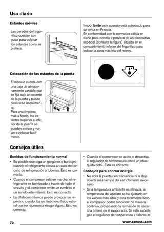 Uso diario
Estantes móviles
Las paredes del frigo-
rífico cuentan con
guías para colocar
los estantes como se
prefiera.
Colocación de los estantes de la puerta
El modelo cuenta con
una caja de almace-
namiento variable que
se fija bajo un estante
de la puerta y puede
deslizarse lateralmen-
te.
Para una limpieza
más a fondo, los es-
tantes superior e infe-
rior de la puerta se
pueden extraer y vol-
ver a colocar fácil-
mente.
Importante este aparato está autorizado para
su venta en Francia.
En conformidad con la normativa válida en
dicho país, deberá ir provisto de un dispositivo
especial (consulte la figura) situado en el
compartimiento inferior del frigorífico para
indicar la zona más fría del mismo.
Consejos útiles
Sonidos de funcionamiento normal
• Es posible que oiga un gorgoteo o burbujeo
cuando el refrigerante circula a través del cir-
cuito de refrigeración o tuberías. Esto es co-
rrecto.
• Cuando el compresor está en marcha, el re-
frigerante es bombeado a través de todo el
circuito y el compresor emite un zumbido o
un sonido intermitente. Esto es correcto.
• La dilatación térmica puede provocar un re-
pentino crujido. Es un fenómeno físico natu-
ral que no representa riesgo alguno. Esto es
correcto.
• Cuando el compresor se activa o desactiva,
el regulador de temperatura emite un chas-
quido débil. Esto es correcto.
Consejos para ahorrar energía
• No abra la puerta con frecuencia ni la deje
abierta más tiempo del estrictamente nece-
sario.
• Si la temperatura ambiente es elevada, la
temperatura del aparato se ha ajustado en
los valores más altos y está totalmente lleno,
el compresor podría funcionar de manera
continua, provocando la formación de escar-
cha o hielo en el evaporador. Si esto sucede,
gire el regulador de temperatura a valores in-
70 www.zanussi.com
 