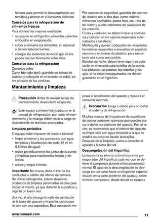 feriores para permitir la descongelación au-
tomática y ahorrar en el consumo eléctrico.
Consejos para la refrigeración de
alimentos frescos
Para obtener los mejores resultados:
• no guarde en el frigorífico alimentos calientes
ni líquidos en evaporación;
• cubra o envuelva los alimentos, en especial
si tienen sabores fuertes;
• coloque los alimentos de modo que el aire
pueda circular libremente entre ellos.
Consejos para la refrigeración
Consejos útiles:
Carne (de todo tipo): guárdela en bolsas de
plástico y colóquela en el estante de vidrio, so-
bre el cajón de las verduras.
Por razones de seguridad, guárdela de ese mo-
do durante uno o dos días, como máximo.
Alimentos cocinados, platos fríos, etc..: los de-
be cubrir y puede colocarlos en cualquiera de
los estantes.
Frutas y verduras: se deben limpiar a concien-
cia y colocar en los cajones especiales sumi-
nistrados a tal efecto.
Mantequilla y queso: colóquelos en recipientes
herméticos especiales o envueltos en papel de
aluminio o en bolsas de plástico, para excluir
tanto aire como sea posible.
Botellas de leche: deben tener tapa y se colo-
carán en el estante para botellas de la puerta.
Los plátanos, las patatas, las cebollas y los
ajos, si no están empaquetados, no deben
guardarse en el frigorífico.
Mantenimiento y limpieza
Precaución Antes de realizar tareas de
mantenimiento, desenchufe el aparato.
Este equipo contiene hidrocarburos en la
unidad de refrigeración; por tanto, el man-
tenimiento y la recarga deben estar a cargo ex-
clusivamente de técnicos autorizados.
Limpieza periódica
El equipo debe limpiarse de manera habitual:
• limpie el interior y los accesorios con agua
templada y bicarbonato de sodio (5 ml en
0,5 litros de agua)
• revise periódicamente las juntas de la puerta
y límpielas para mantenerlas limpias y sin
restos
• aclare y seque a fondo.
Importante No mueva, dañe ni tire de los
conductos o cables del interior del armario.
No utilice detergentes, polvos abrasivos,
productos de limpieza perfumados ni cera para
limpiar el interior, ya que dañarán la superficie y
dejarán un fuerte olor.
Una vez al año extraiga la rejilla de ventilación
de la base del aparato y limpie los conductos
de aire con una aspiradora. Esta operación me-
jorará el rendimiento del aparato y reducirá el
consumo eléctrico.
Precaución Tenga cuidado para no dañar
el sistema de refrigeración.
Muchas marcas de limpiadores de superficies
de cocina contienen químicos que pueden ata-
car o dañar los plásticos del aparato. Por tal ra-
zón, se recomienda que el exterior del aparato
se limpie sólo con agua templada a la que se
añadirá un poco de líquido lavavajillas.
Después de la limpieza, vuelva a conectar el
aparato a la toma de red.
Descongelación del frigorífico
La escarcha se elimina automáticamente por
evaporador del frigorífico cada vez que se de-
tiene el compresor durante el funcionamiento
normal. El agua de la descongelación se des-
carga por un canal hacia un recipiente especial
situado en la parte posterior del aparato, sobre
el motor compresor, desde donde se evapora
71www.zanussi.com
 