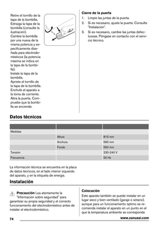 Retire el tornillo de la
tapa de la bombilla.
Extraiga la tapa de la
bombilla (consulte la
ilustración).
Cambie la bombilla
por una nueva de la
misma potencia y es-
pecíficamente dise-
ñada para electrodo-
mésticos (la potencia
máxima se indica en
la tapa de la bombi-
lla).
Instale la tapa de la
bombilla.
Apriete el tornillo de
la tapa de la bombilla.
Enchufe el aparato a
la toma de corriente.
Abra la puerta. Com-
pruebe que la bombi-
lla se enciende.
Cierre de la puerta
1. Limpie las juntas de la puerta.
2. Si es necesario, ajuste la puerta. Consulte
"Instalación".
3. Si es necesario, cambie las juntas defec-
tuosas. Póngase en contacto con el servi-
cio técnico.
Datos técnicos
Medidas
Altura 815 mm
Anchura 560 mm
Fondo 550 mm
Tensión 230-240 V
Frecuencia 50 Hz
La información técnica se encuentra en la placa
de datos técnicos, en el lado interior izquierdo
del aparato, y en la etiqueta de energía.
Instalación
Precaución Lea atentamente la
"Información sobre seguridad" para
garantizar su propia seguridad y el correcto
funcionamiento del electrodoméstico antes de
instalar el electrodoméstico.
Colocación
Este aparato también se puede instalar en un
lugar seco y bien ventilado (garaje o sótano),
aunque para un funcionamiento óptimo se re-
comienda instalar el aparato en un punto en el
que la temperatura ambiente se corresponda
74 www.zanussi.com
 