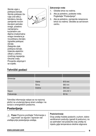 Skinite vijak s
poklopca žarulje.
Skinite poklopac ža-
rulje (vidi sliku).
Istrošenu žarulju
zamijenite novom
žaruljom jednake
snage, posebno
namijenjenu
kućanskim ure-
đajima (maksimalna
snaga navedena je
na poklopcu žarulje).
Ugradite poklopac
žarulje.
Zategnite vijak
poklopca žarulje.
Utaknite električni
utikač u utičnicu
mrežnog napajanja.
Otvorite vrata.
Provjerite uključuje li
se svjetlo.
Zatvaranje vrata
1. Očistite brtve na vratima.
2. Ako je potrebno, podesite vrata.
Pogledajte "Postavljanje".
3. Ako je potrebno, zamijenite neispravne
brtve na vratima. Obratite se servisnom
centru.
Tehnički podaci
Dimenzije
Visina 815 mm
Širina 560 mm
Dubina 550 mm
Napon 230-240 V
Frekvencija 50 Hz
Tehničke informacije nalaze se na nazivnoj
pločici na unutarnjoj lijevoj strani uređaja i na
oznaci s energetskim podacima.
Postavljanje
Pozor Pozorno pročitajte "Informacije o
sigurnosti" za siguran i ispravan rad
uređaja prije postavljanja uređaja.
Pozicioniranje
Ovaj uređaj možete postaviti u suhom, dobro
ventiliranom području (garaži ili podrumu), no
za optimalan rad postavite ovaj uređaj na
mjestu gdje temperatura okoline odgovara
9www.zanussi.com
 