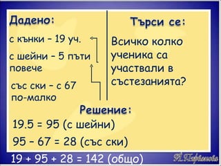 с кънки – 19 уч. с шейни – 5 пъти повече със ски – с 67 по-малко Всичко колко ученика са участвали в състезанията? 19.5 = 95 (с шейни) 95 – 67 = 28 (със ски) 19 + 95 + 28 = 142 (общо) 17.01.10 