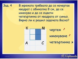 Зад. 4  В мрежата трябвало да се начертае  квадрат с обиколка 8 см, да се  именува и да се оцвети  четвъртинка от квадрата от синьо.  Вярно ли е решил задачата Васко? А С М К чертеж именуване четвъртинка х 17.01.10 