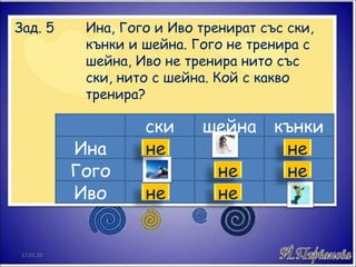 Зад. 5  Ина, Гого и Иво тренират със ски,  кънки и шейна. Гого не тренира с  шейна, Иво не тренира нито със  ски, нито с шейна. Кой с какво  тренира? ски шейна кънки Ина Гого Иво 17.01.10 не не не не не не 